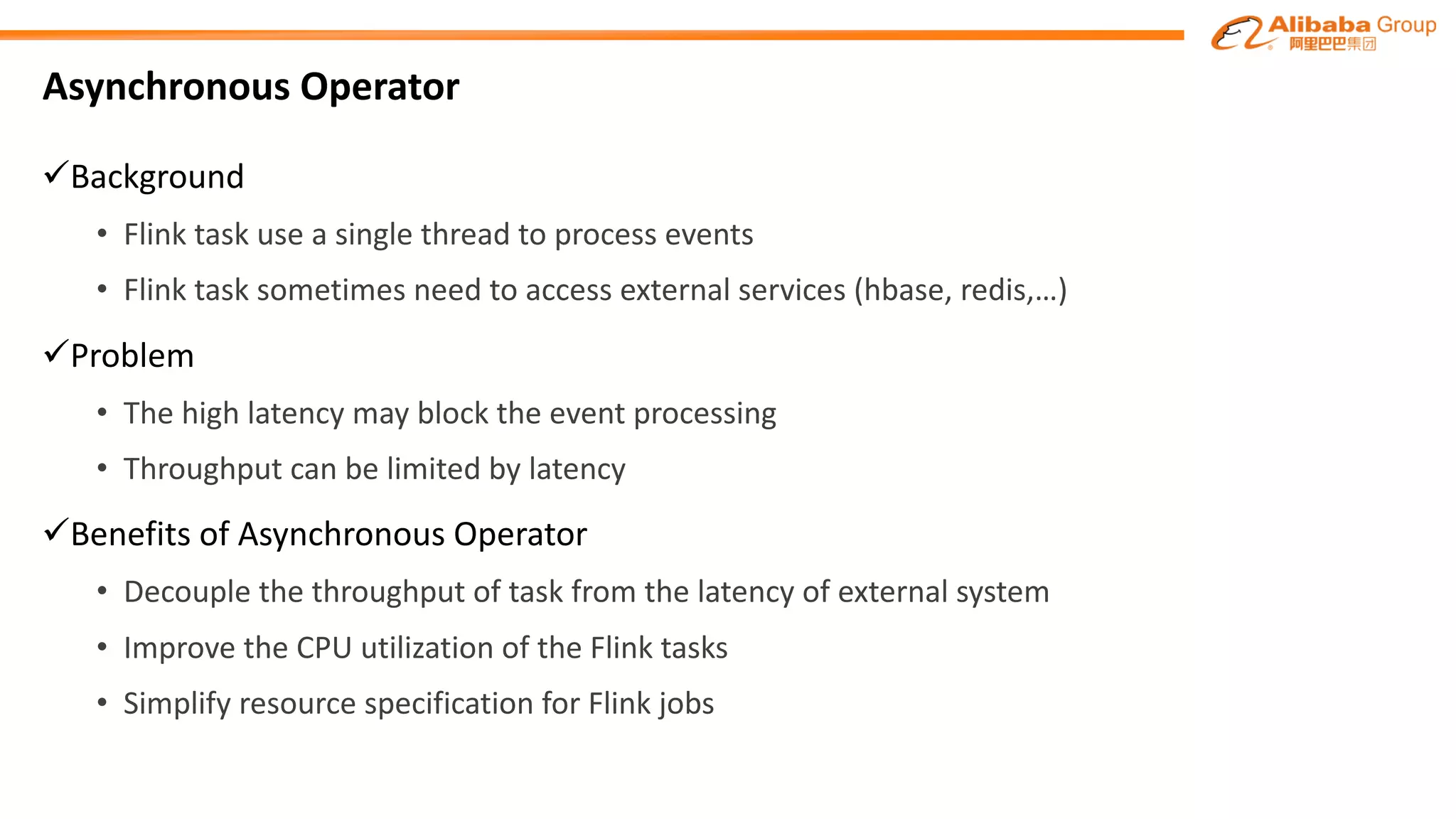 Asynchronous Operator
üBackground
• Flink task use a single	thread	to process events
• Flink task	sometimes need to access	external	services (hbase, redis,…)
üProblem
• The high latency may block the event processing
• Throughput can be limited by latency
üBenefits of Asynchronous Operator
• Decouple the	throughput	of	task	from the latency	of	external	system
• Improve the CPU utilization	of	the Flink tasks
• Simplify resource specification for Flink jobs
 