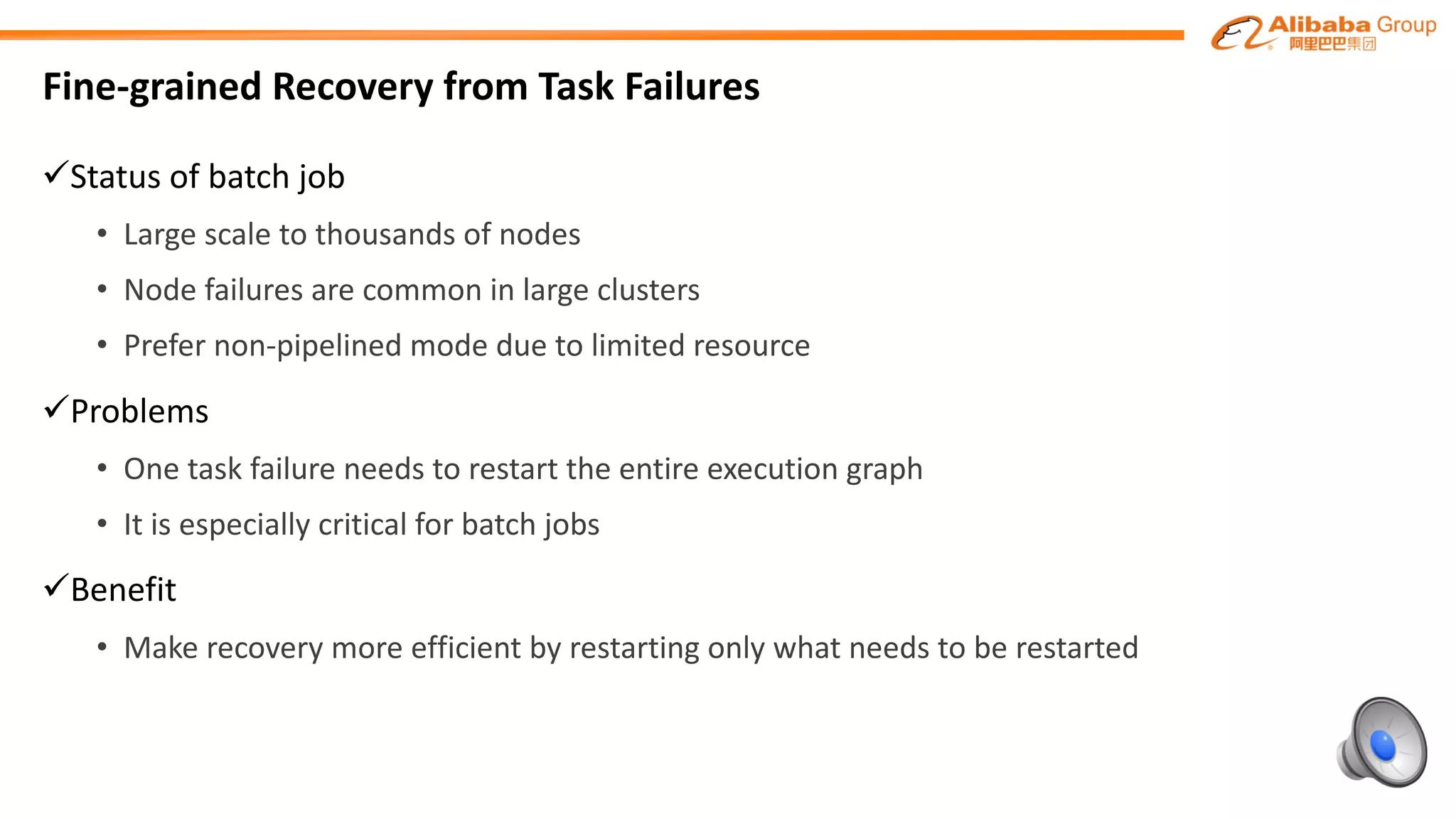Fine-grained	Recovery	from	Task	Failures
üStatus	of	batch	job
• Large	scale	to	thousands	of	nodes
• Node	failures	are	common	in	large	clusters
• Prefer	non-pipelined	mode	due	to	limited	resource
üProblems	
• One	task	failure	needs	to	restart	the	entire	execution	graph	
• It	is	especially	critical	for	batch	jobs
üBenefit
• Make	recovery	more	efficient	by	restarting	only	what	needs	to	be	restarted
 