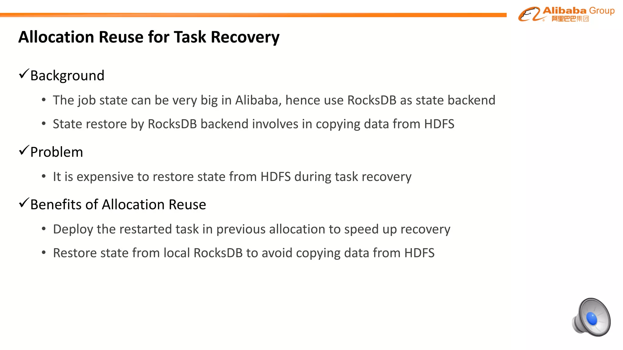 Allocation	Reuse	for	Task	Recovery
üBackground
• The	job	state	can	be	very	big	in	Alibaba,	hence	use	RocksDB as	state	backend
• State	restore	by	RocksDB backend	involves	in	copying	data	from	HDFS
üProblem
• It	is	expensive	to	restore	state	from	HDFS	during	task	recovery
üBenefits	of	Allocation	Reuse
• Deploy	the	restarted	task	in	previous	allocation	to	speed	up	recovery
• Restore	state	from	local	RocksDB to	avoid	copying	data	from	HDFS
 