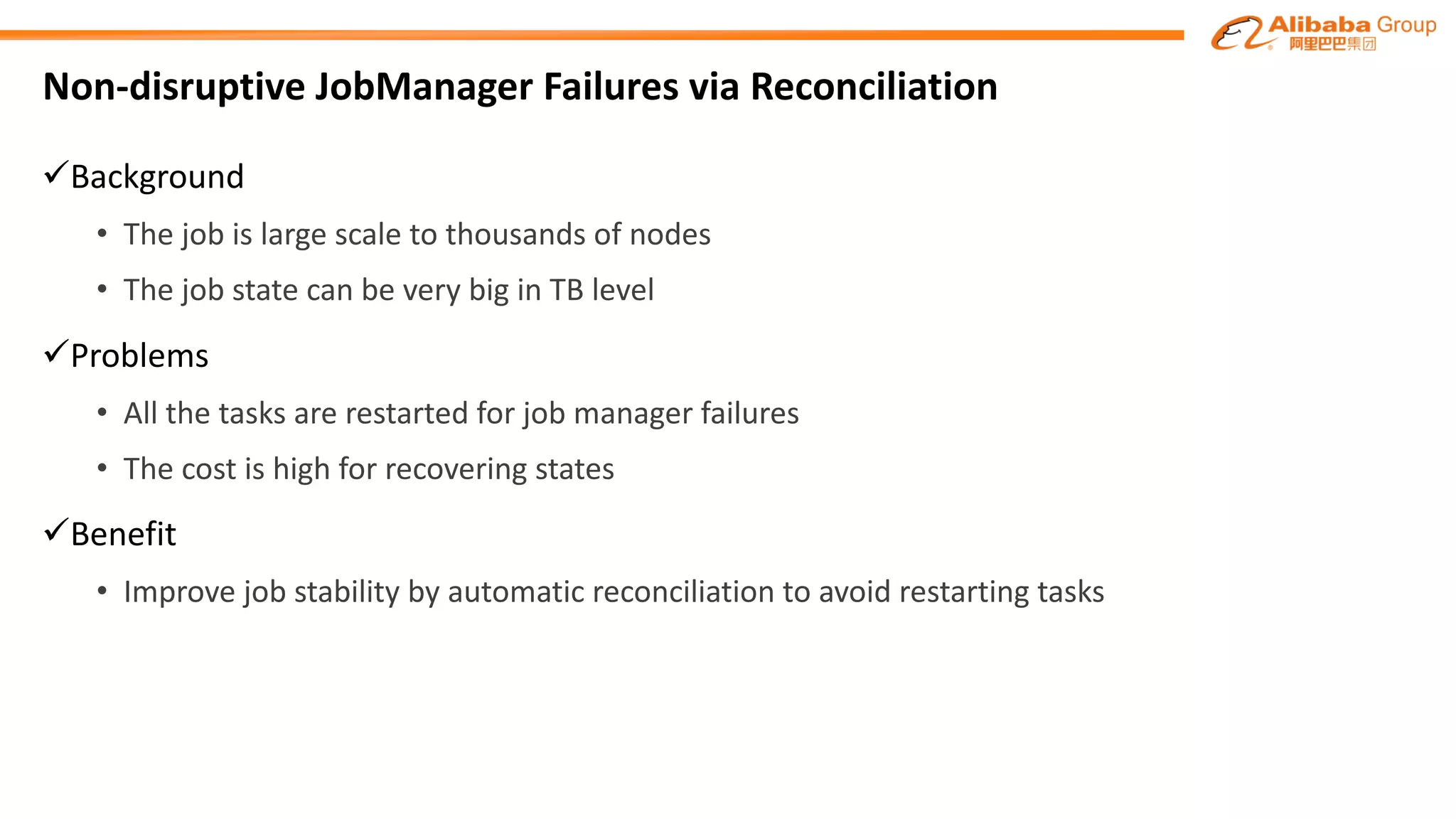 Non-disruptive	JobManager	Failures	via	Reconciliation	
üBackground
• The	job	is	large	scale	to	thousands	of	nodes
• The	job	state	can	be	very	big	in	TB	level
üProblems
• All	the	tasks	are	restarted	for	job	manager	failures
• The	cost	is	high	for	recovering	states
üBenefit
• Improve	job	stability	by	automatic	reconciliation	to	avoid	restarting	tasks
 
