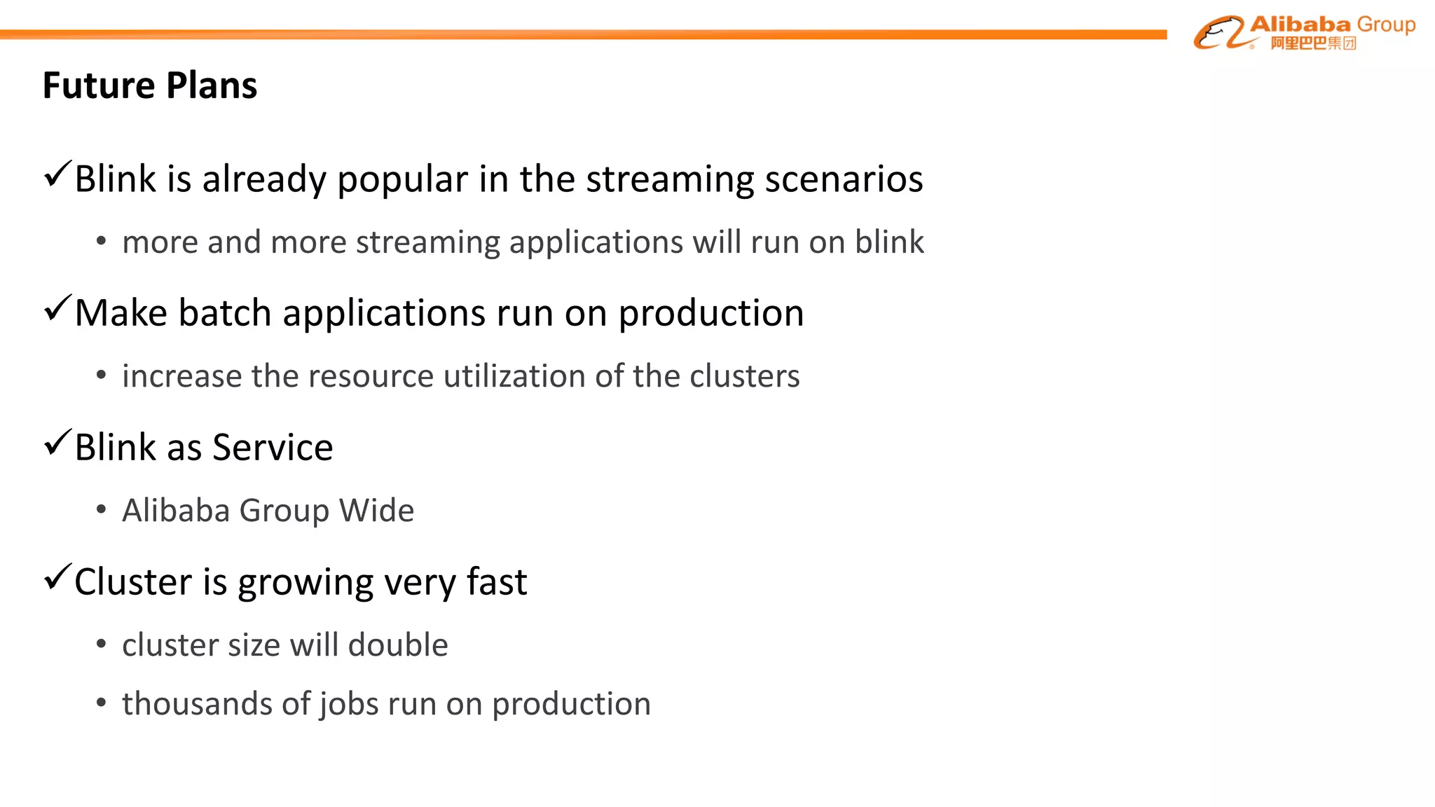 Future Plans
üBlink	is	already	popular	in	the	streaming	scenarios
• more and more streaming applications will run on blink
üMake	batch applications	run on production
• increase	the	resource	utilization	of	the	clusters
üBlink as Service
• Alibaba	Group	Wide
üCluster	is	growing	very	fast
• cluster	size will double
• thousands	of	jobs run on production
 