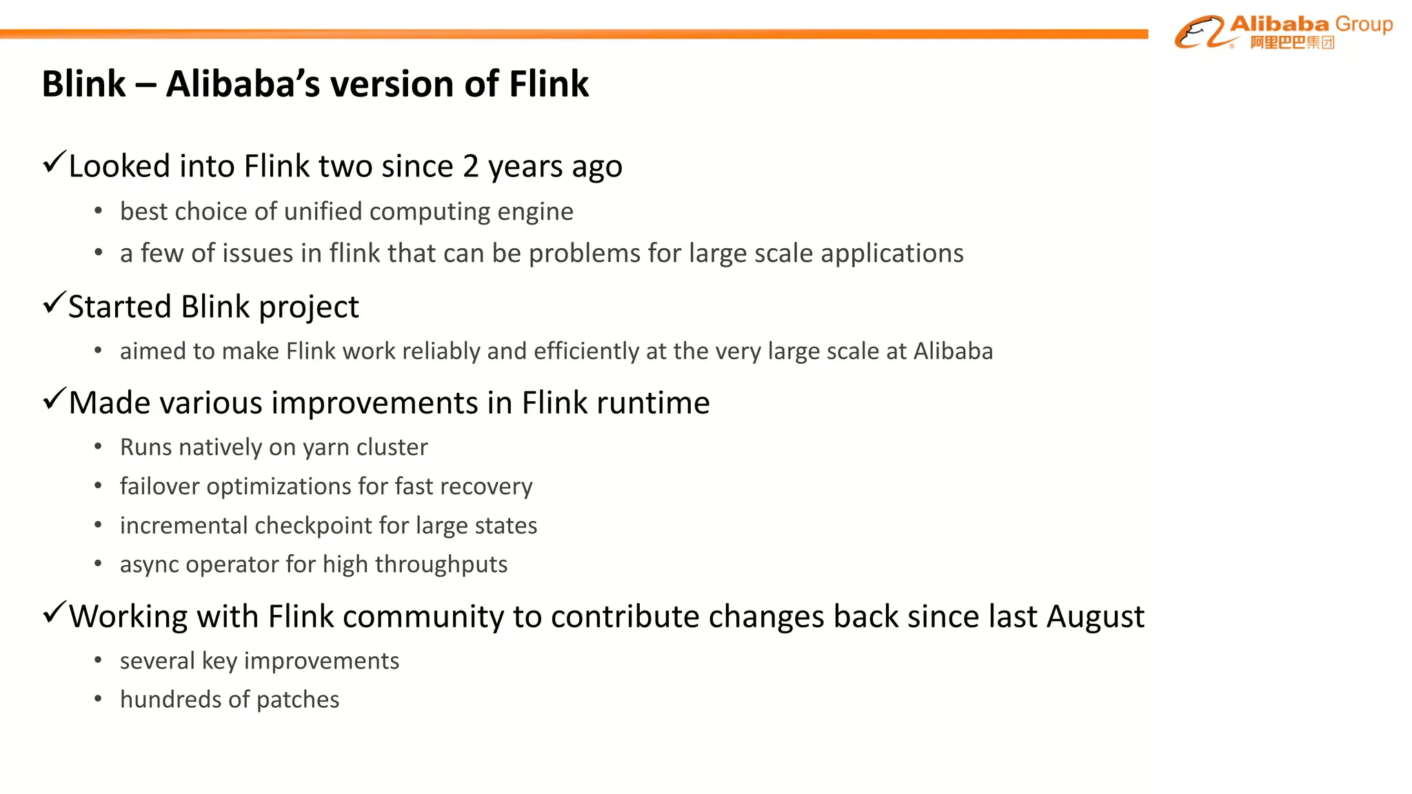 Blink – Alibaba’s version of Flink
üLooked into Flink two since 2 years ago
• best choice of unified computing engine
• a few of issues in	flink that can be problems for large scale applications
üStarted Blink project
• aimed to make	Flink work	reliably	and	efficiently	at	the	very	large	scale	at	Alibaba
üMade various improvements in Flink runtime
• Runs natively on yarn cluster
• failover optimizations for fast recovery
• incremental checkpoint for large states
• async operator	for high throughputs
üWorking	with	Flink community	to	contribute changes back since	last August
• several key improvements
• hundreds of patches
 