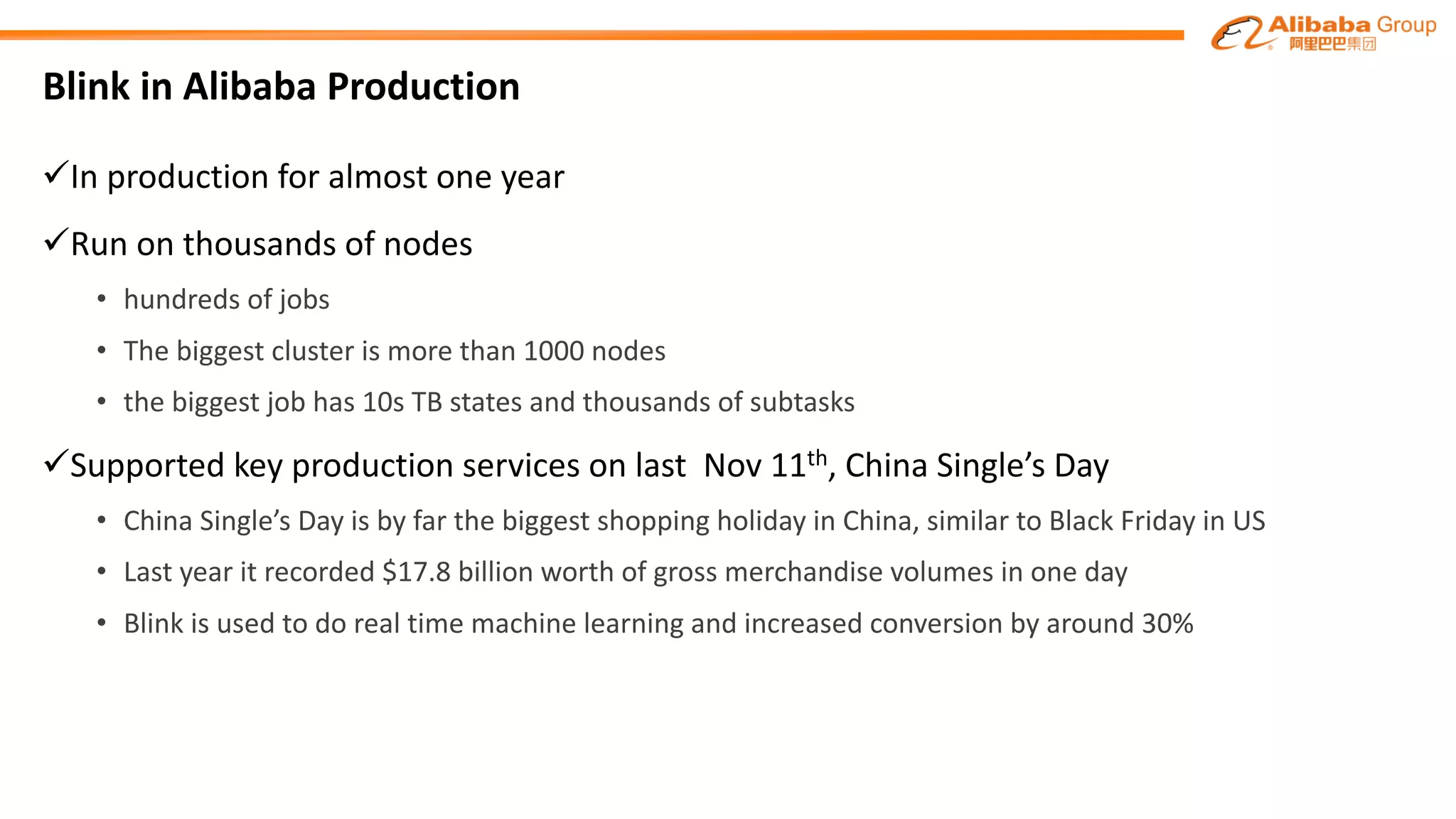 Blink in Alibaba Production
üIn production for almost one year
üRun on thousands of nodes
• hundreds of jobs
• The biggest cluster is more than 1000 nodes
• the biggest job has 10s TB states and thousands of subtasks
üSupported key production services on last Nov 11th, China Single’s Day
• China Single’s Day is by far the biggest shopping holiday in China, similar to Black Friday in US
• Last year it recorded $17.8 billion worth of gross merchandise volumes in one day
• Blink is used to do real time machine learning and increased conversion by around 30%
 