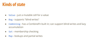 Kinds of state
● Value - just a mutable cell for a value
● Bag - supports "blind writes"
● Combining - has a CombineFn built in; can support blind writes and lazy
accumulation
● Set - membership checking
● Map - lookups and partial writes
 