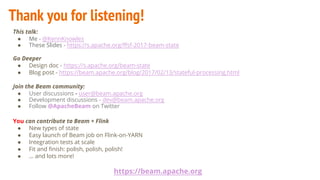 Thank you for listening!
This talk:
● Me - @KennKnowles
● These Slides - https://s.apache.org/ffsf-2017-beam-state
Go Deeper
● Design doc - https://s.apache.org/beam-state
● Blog post - https://beam.apache.org/blog/2017/02/13/stateful-processing.html
Join the Beam community:
● User discussions - user@beam.apache.org
● Development discussions - dev@beam.apache.org
● Follow @ApacheBeam on Twitter
You can contribute to Beam + Flink
● New types of state
● Easy launch of Beam job on Flink-on-YARN
● Integration tests at scale
● Fit and finish: polish, polish, polish!
● … and lots more!
https://beam.apache.org
 