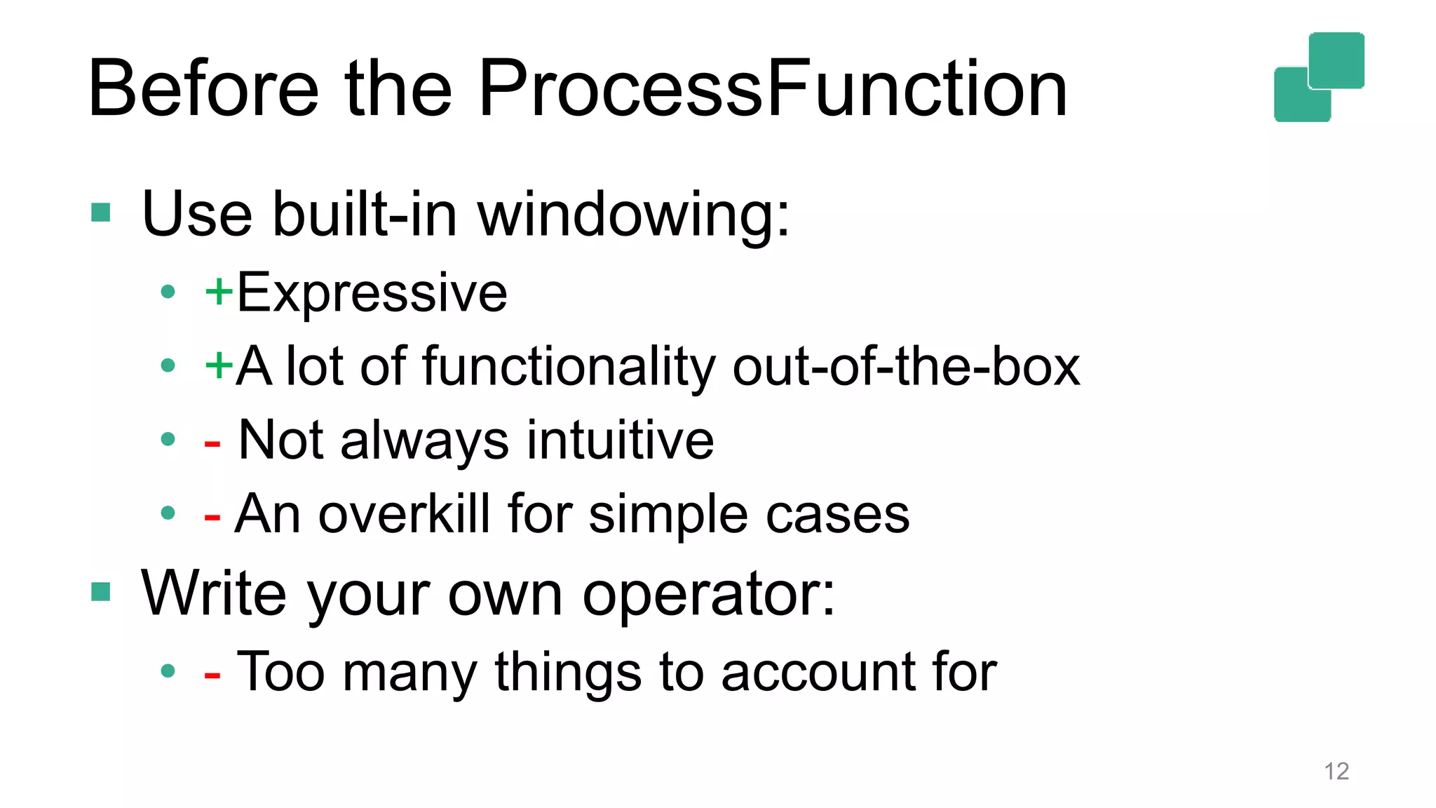  Use built-in windowing:
• +Expressive
• +A lot of functionality out-of-the-box
• - Not always intuitive
• - An overkill for simple cases
 Write your own operator:
• - Too many things to account for
12
Before the ProcessFunction
 