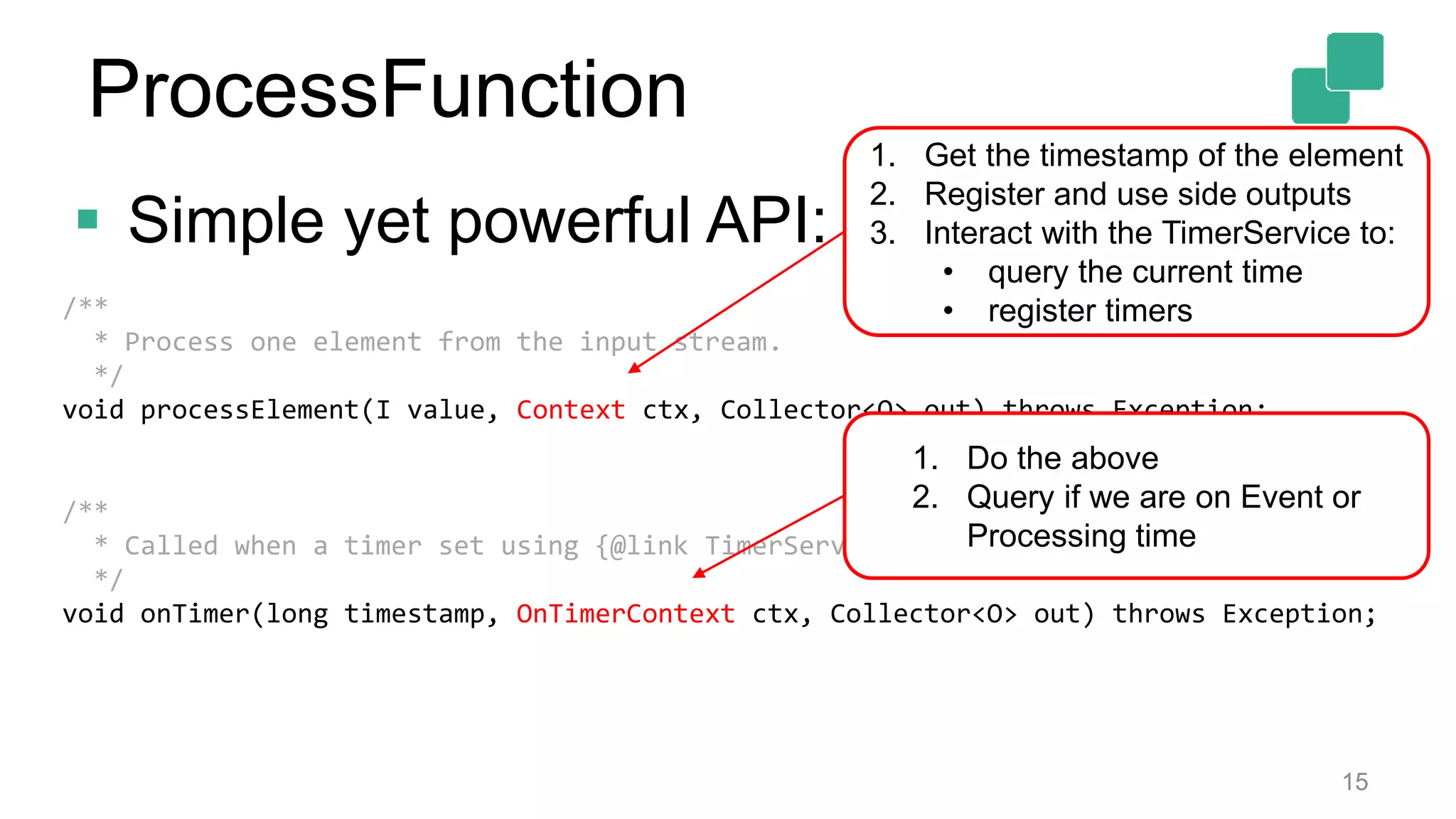  Simple yet powerful API:
15
/**
* Process one element from the input stream.
*/
void processElement(I value, Context ctx, Collector<O> out) throws Exception;
/**
* Called when a timer set using {@link TimerService} fires.
*/
void onTimer(long timestamp, OnTimerContext ctx, Collector<O> out) throws Exception;
1. Get the timestamp of the element
2. Register and use side outputs
3. Interact with the TimerService to:
• query the current time
• register timers
1. Do the above
2. Query if we are on Event or
Processing time
ProcessFunction
 