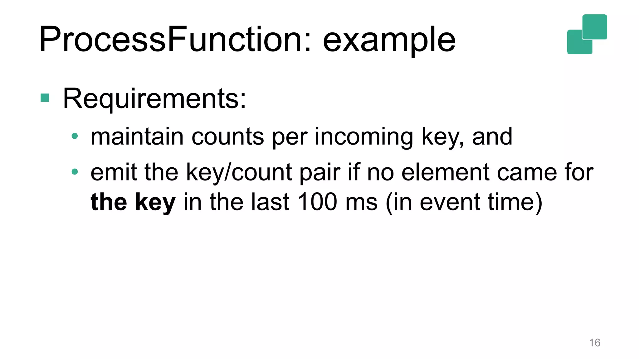  Requirements:
• maintain counts per incoming key, and
• emit the key/count pair if no element came for
the key in the last 100 ms (in event time)
16
ProcessFunction: example
 