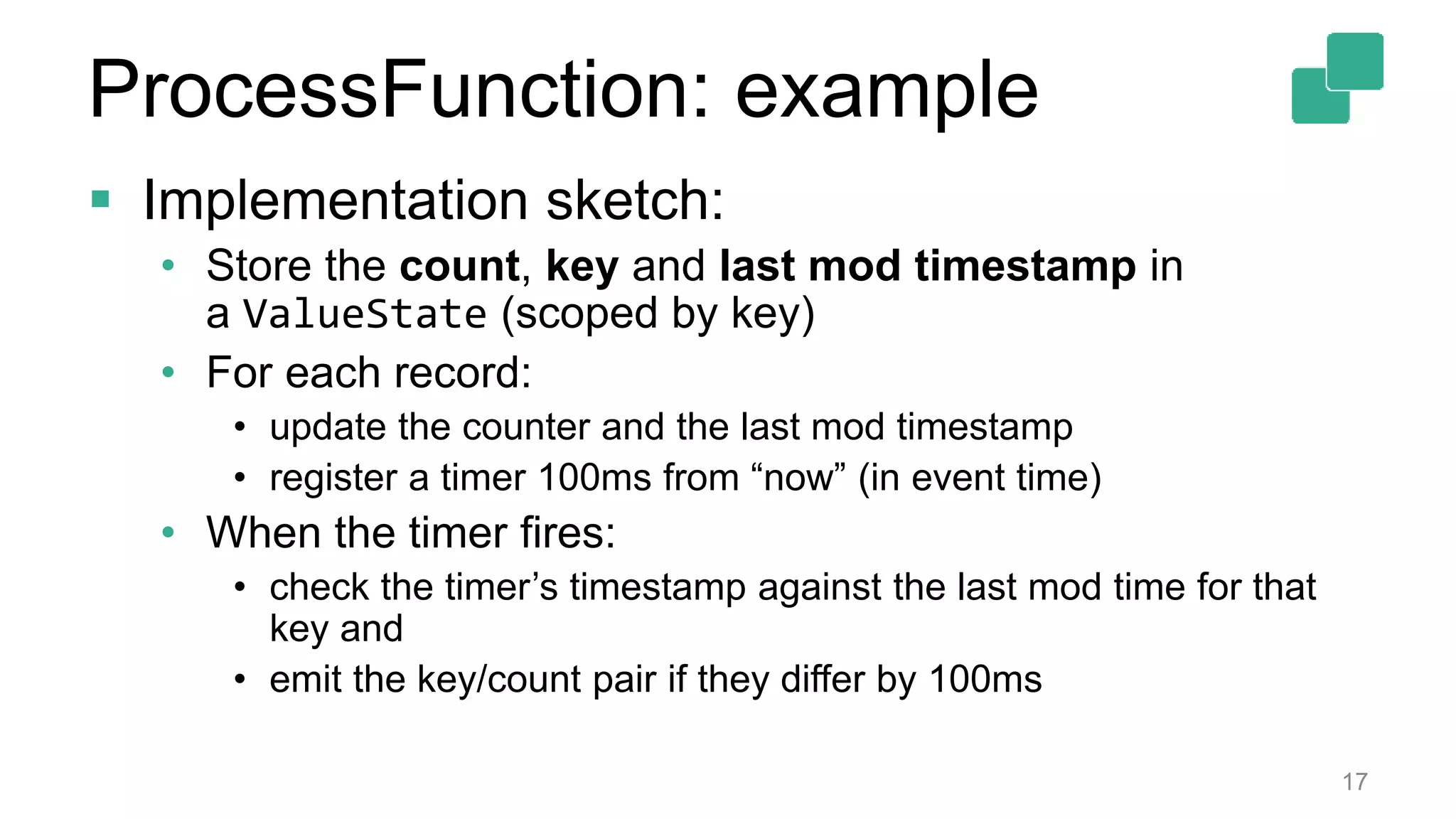 17
 Implementation sketch:
• Store the count, key and last mod timestamp in
a ValueState (scoped by key)
• For each record:
• update the counter and the last mod timestamp
• register a timer 100ms from “now” (in event time)
• When the timer fires:
• check the timer’s timestamp against the last mod time for that
key and
• emit the key/count pair if they differ by 100ms
ProcessFunction: example
 
