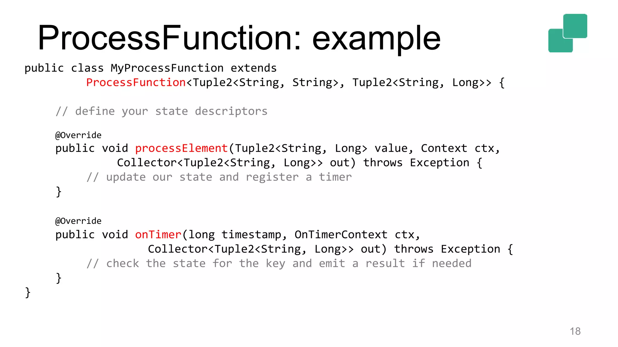 18
public class MyProcessFunction extends
ProcessFunction<Tuple2<String, String>, Tuple2<String, Long>> {
// define your state descriptors
@Override
public void processElement(Tuple2<String, Long> value, Context ctx,
Collector<Tuple2<String, Long>> out) throws Exception {
// update our state and register a timer
}
@Override
public void onTimer(long timestamp, OnTimerContext ctx,
Collector<Tuple2<String, Long>> out) throws Exception {
// check the state for the key and emit a result if needed
}
}
ProcessFunction: example
 