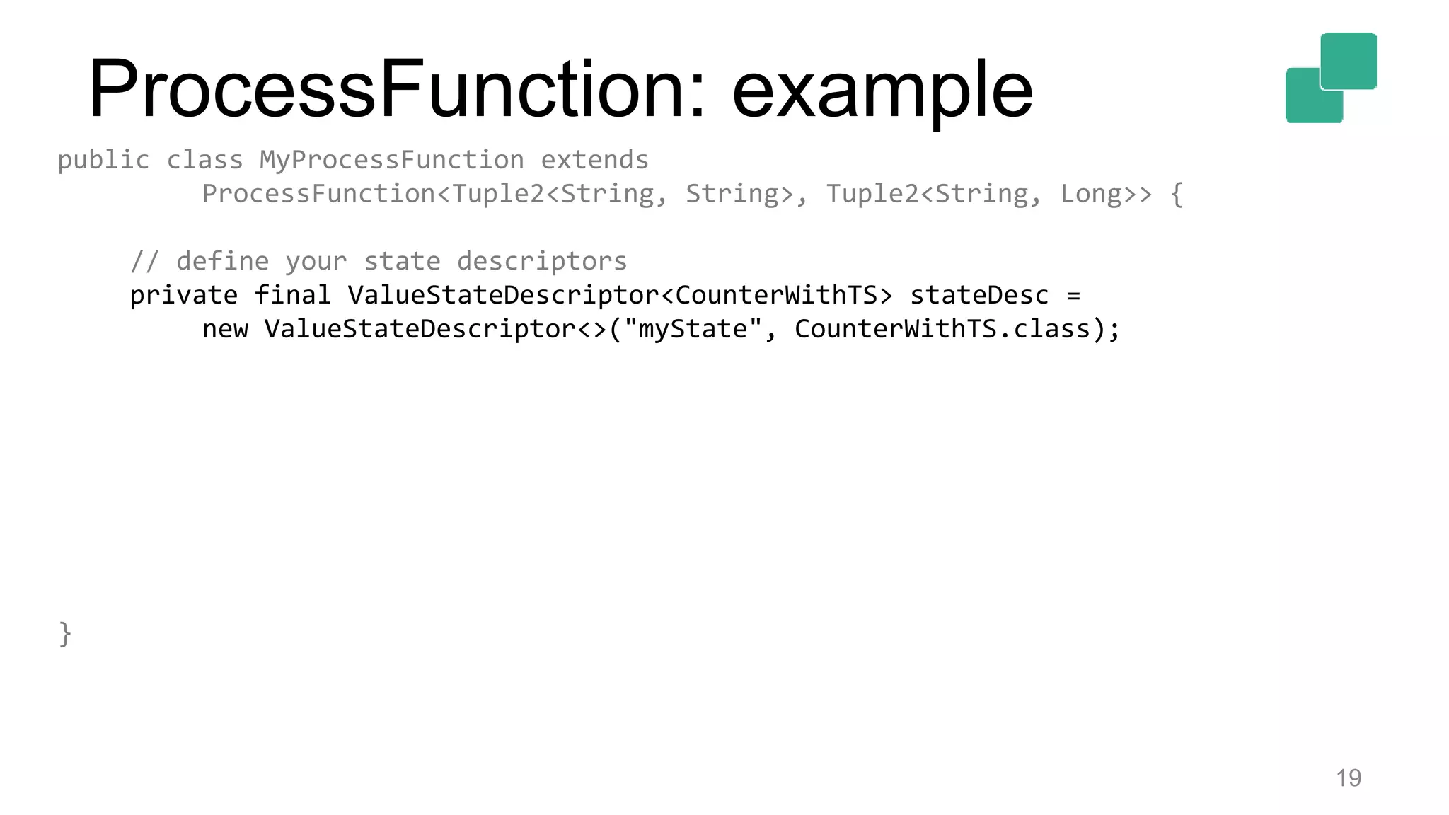 19
public class MyProcessFunction extends
ProcessFunction<Tuple2<String, String>, Tuple2<String, Long>> {
// define your state descriptors
private final ValueStateDescriptor<CounterWithTS> stateDesc =
new ValueStateDescriptor<>("myState", CounterWithTS.class);
}
ProcessFunction: example
 