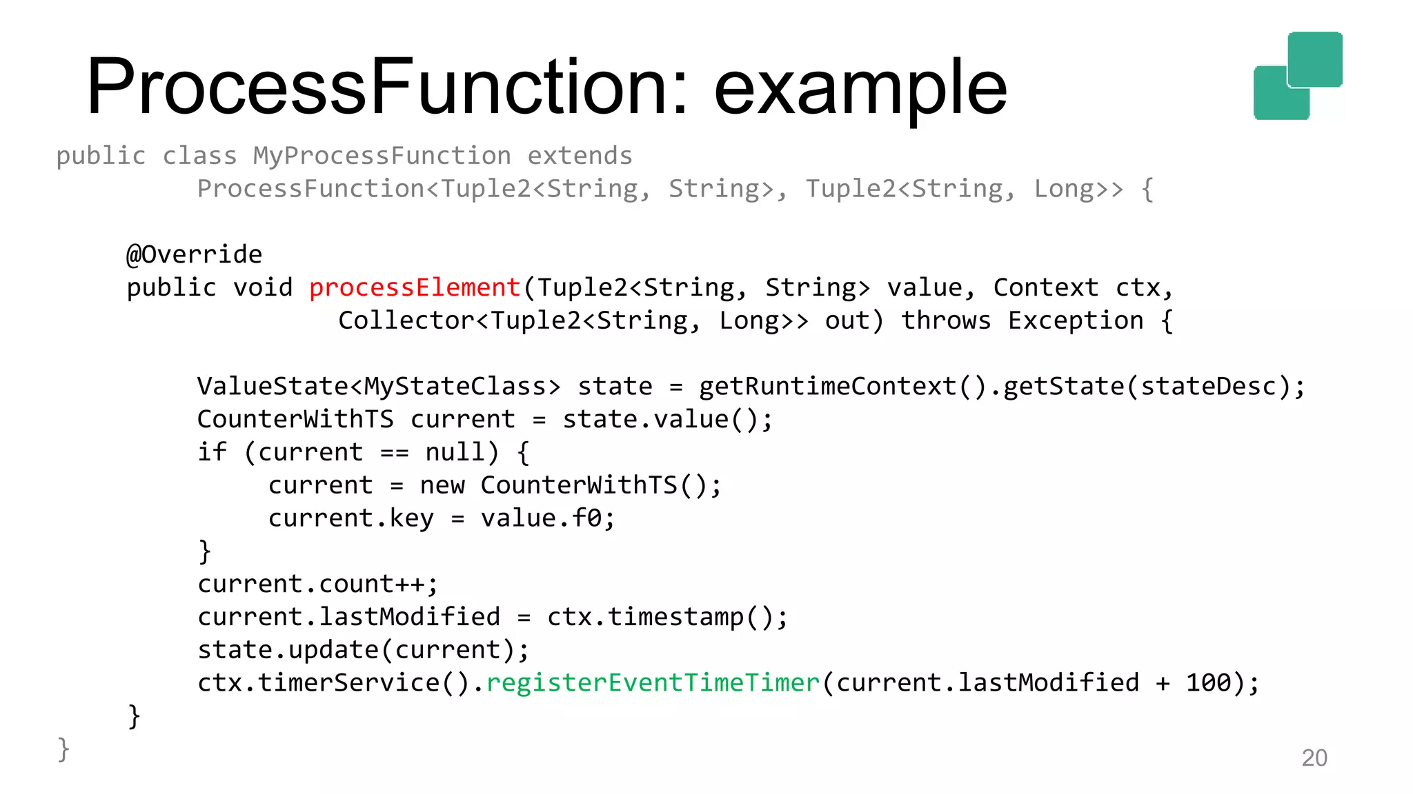 20
public class MyProcessFunction extends
ProcessFunction<Tuple2<String, String>, Tuple2<String, Long>> {
@Override
public void processElement(Tuple2<String, String> value, Context ctx,
Collector<Tuple2<String, Long>> out) throws Exception {
ValueState<MyStateClass> state = getRuntimeContext().getState(stateDesc);
CounterWithTS current = state.value();
if (current == null) {
current = new CounterWithTS();
current.key = value.f0;
}
current.count++;
current.lastModified = ctx.timestamp();
state.update(current);
ctx.timerService().registerEventTimeTimer(current.lastModified + 100);
}
}
ProcessFunction: example
 