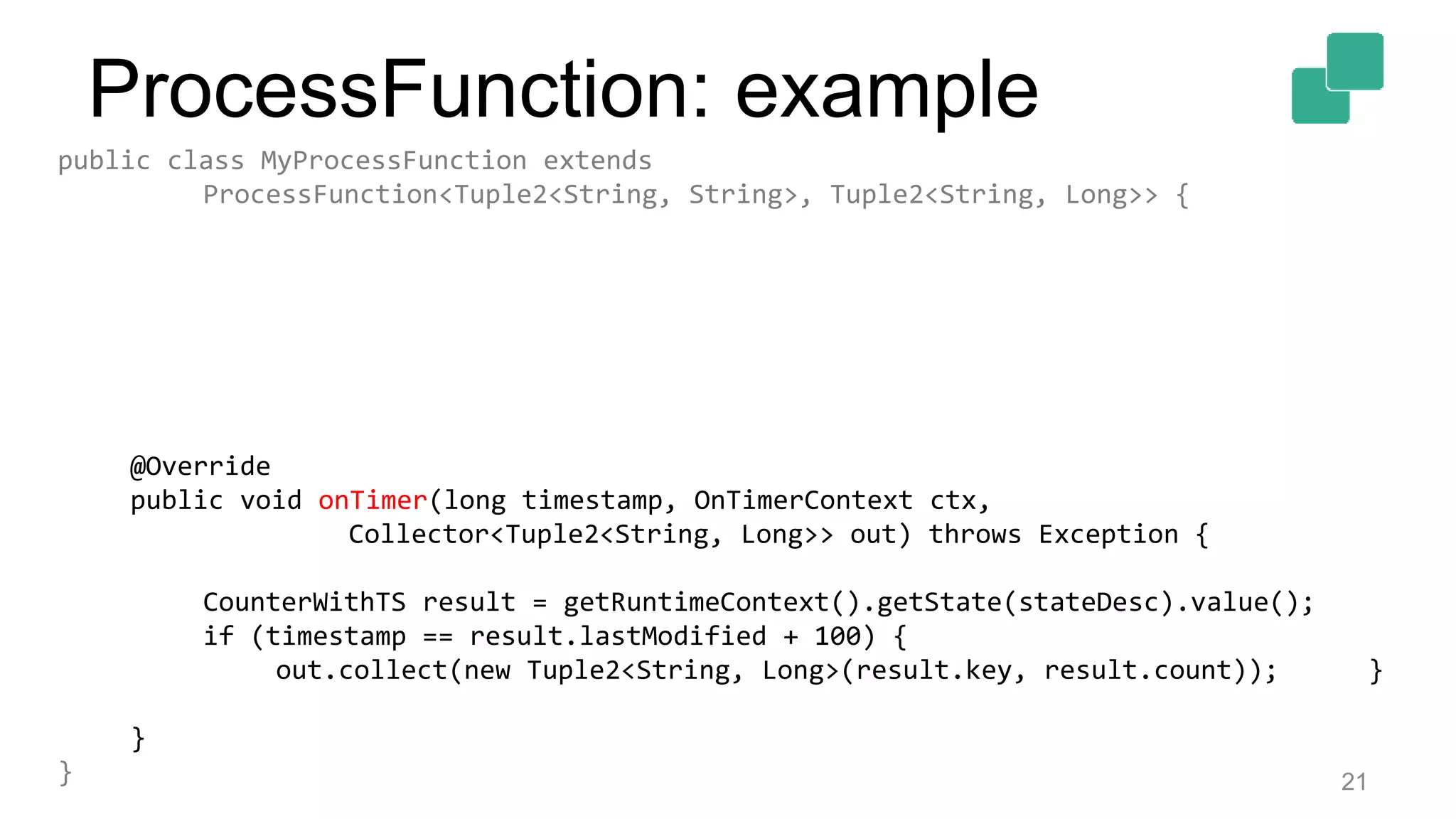 21
public class MyProcessFunction extends
ProcessFunction<Tuple2<String, String>, Tuple2<String, Long>> {
@Override
public void onTimer(long timestamp, OnTimerContext ctx,
Collector<Tuple2<String, Long>> out) throws Exception {
CounterWithTS result = getRuntimeContext().getState(stateDesc).value();
if (timestamp == result.lastModified + 100) {
out.collect(new Tuple2<String, Long>(result.key, result.count)); }
}
}
ProcessFunction: example
 