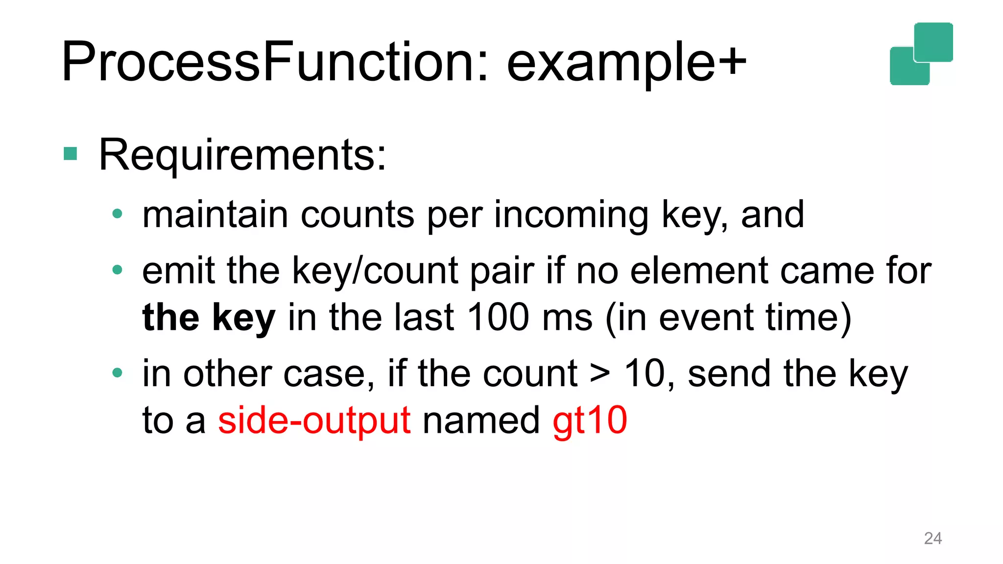  Requirements:
• maintain counts per incoming key, and
• emit the key/count pair if no element came for
the key in the last 100 ms (in event time)
• in other case, if the count > 10, send the key
to a side-output named gt10
24
ProcessFunction: example+
 