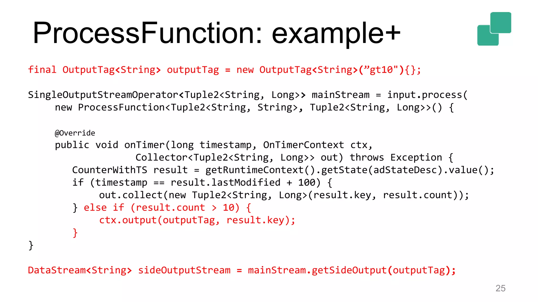 25
final OutputTag<String> outputTag = new OutputTag<String>(”gt10"){};
SingleOutputStreamOperator<Tuple2<String, Long>> mainStream = input.process(
new ProcessFunction<Tuple2<String, String>, Tuple2<String, Long>>() {
@Override
public void onTimer(long timestamp, OnTimerContext ctx,
Collector<Tuple2<String, Long>> out) throws Exception {
CounterWithTS result = getRuntimeContext().getState(adStateDesc).value();
if (timestamp == result.lastModified + 100) {
out.collect(new Tuple2<String, Long>(result.key, result.count));
} else if (result.count > 10) {
ctx.output(outputTag, result.key);
}
}
DataStream<String> sideOutputStream = mainStream.getSideOutput(outputTag);
ProcessFunction: example+
 