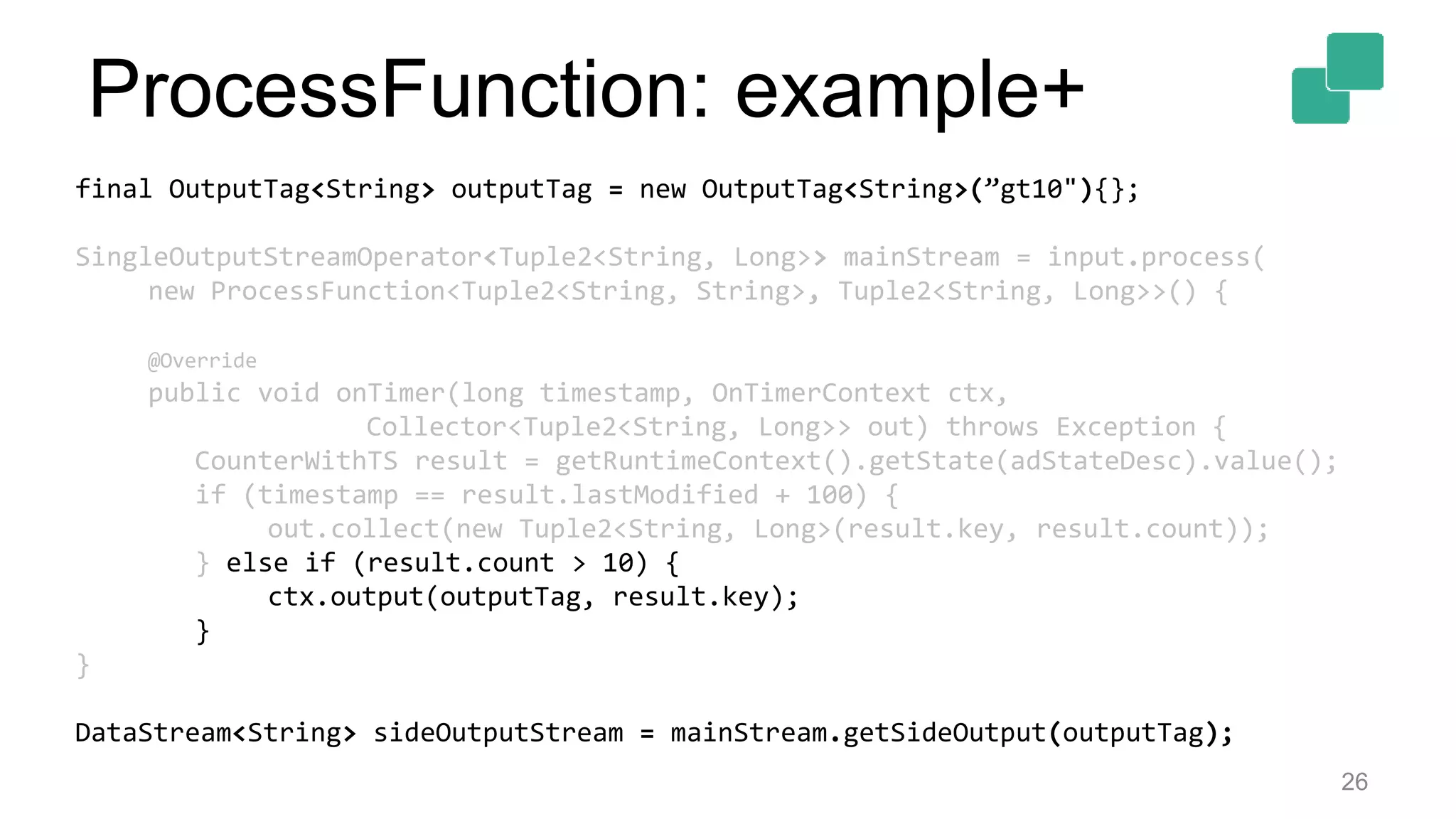 26
final OutputTag<String> outputTag = new OutputTag<String>(”gt10"){};
SingleOutputStreamOperator<Tuple2<String, Long>> mainStream = input.process(
new ProcessFunction<Tuple2<String, String>, Tuple2<String, Long>>() {
@Override
public void onTimer(long timestamp, OnTimerContext ctx,
Collector<Tuple2<String, Long>> out) throws Exception {
CounterWithTS result = getRuntimeContext().getState(adStateDesc).value();
if (timestamp == result.lastModified + 100) {
out.collect(new Tuple2<String, Long>(result.key, result.count));
} else if (result.count > 10) {
ctx.output(outputTag, result.key);
}
}
DataStream<String> sideOutputStream = mainStream.getSideOutput(outputTag);
ProcessFunction: example+
 