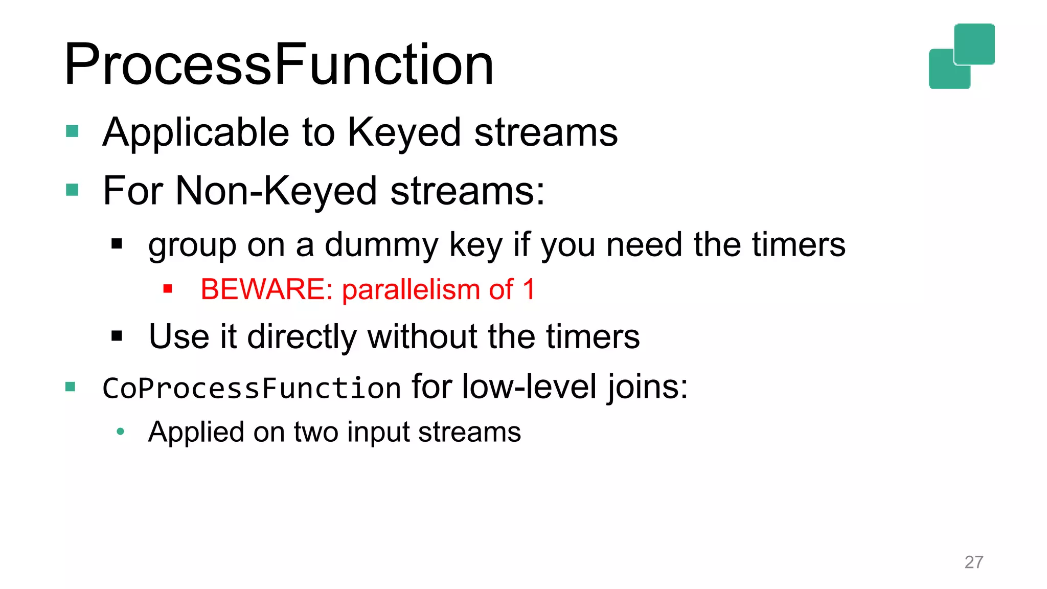 27
 Applicable to Keyed streams
 For Non-Keyed streams:
 group on a dummy key if you need the timers
 BEWARE: parallelism of 1
 Use it directly without the timers
 CoProcessFunction for low-level joins:
• Applied on two input streams
ProcessFunction
 