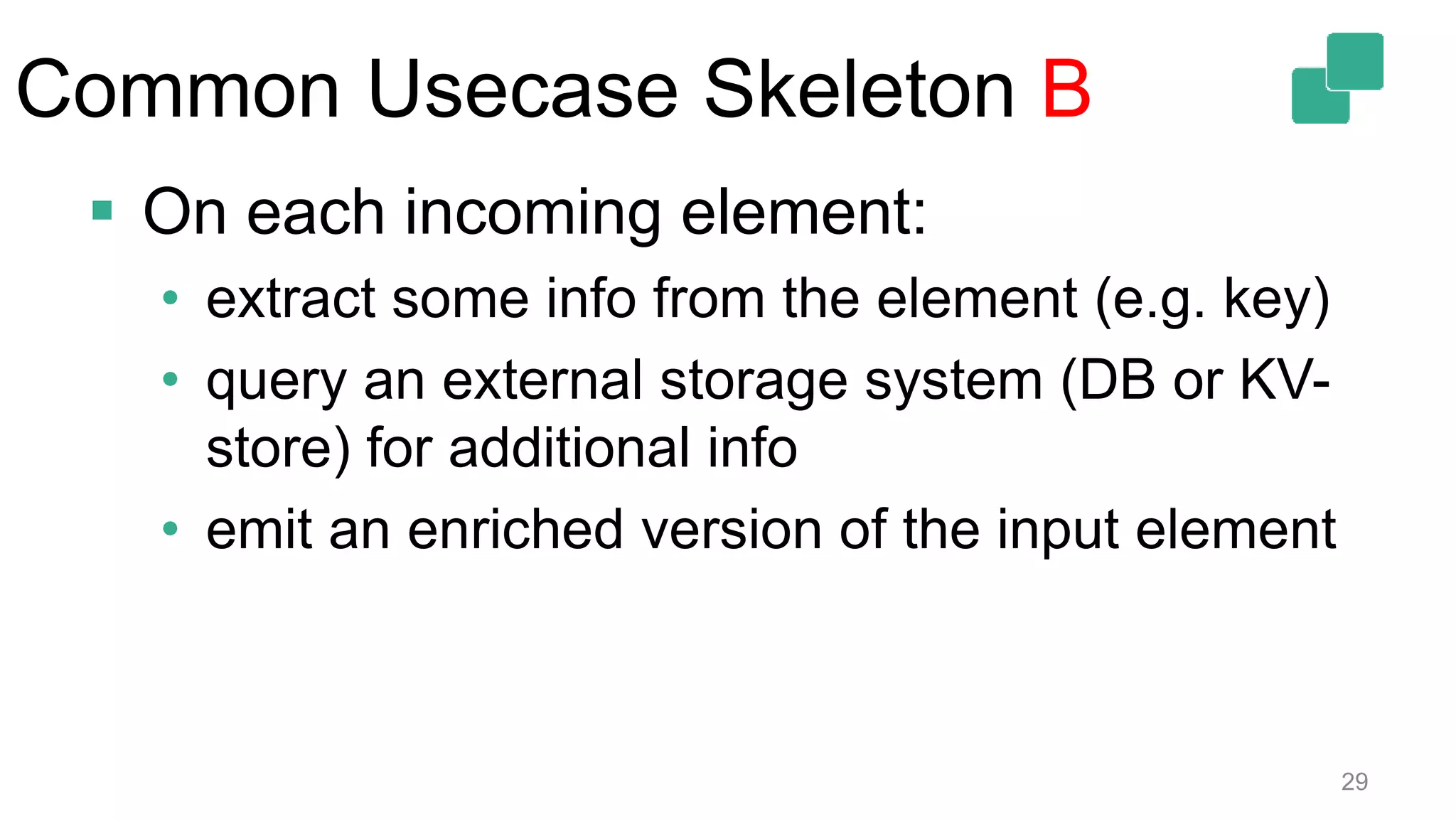 Common Usecase Skeleton B
29
 On each incoming element:
• extract some info from the element (e.g. key)
• query an external storage system (DB or KV-
store) for additional info
• emit an enriched version of the input element
 