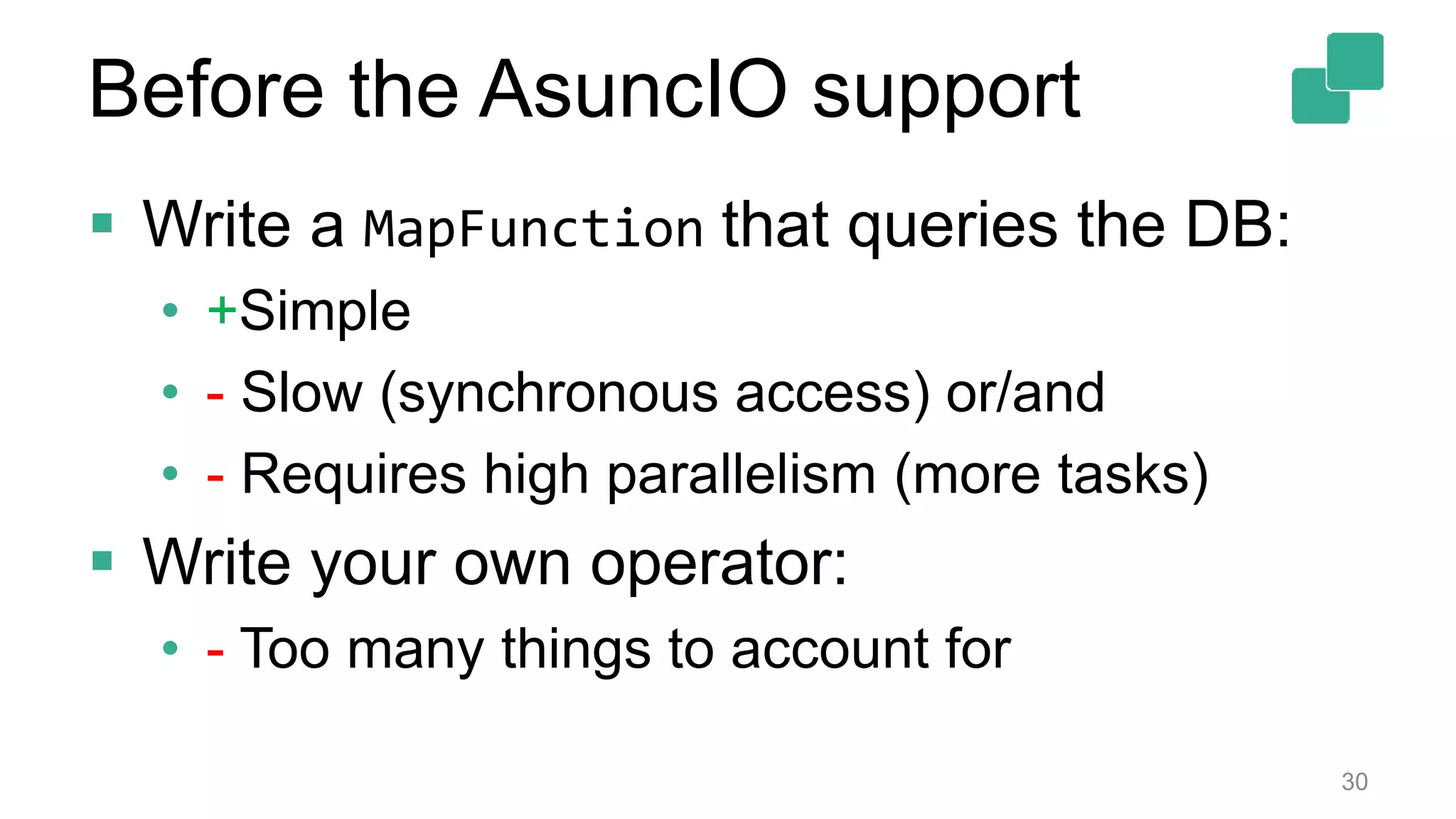  Write a MapFunction that queries the DB:
• +Simple
• - Slow (synchronous access) or/and
• - Requires high parallelism (more tasks)
 Write your own operator:
• - Too many things to account for
30
Before the AsuncIO support
 