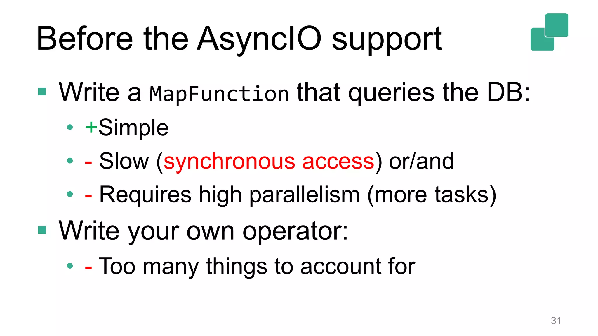  Write a MapFunction that queries the DB:
• +Simple
• - Slow (synchronous access) or/and
• - Requires high parallelism (more tasks)
 Write your own operator:
• - Too many things to account for
31
Before the AsyncIO support
 