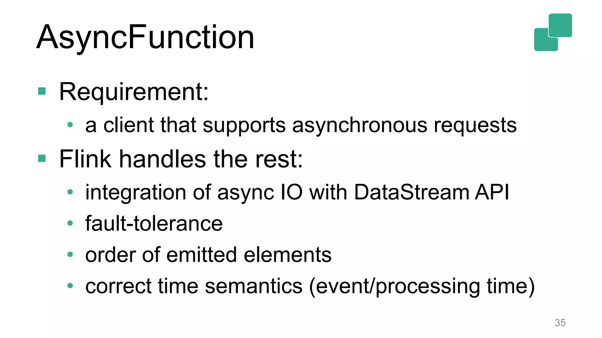  Requirement:
• a client that supports asynchronous requests
 Flink handles the rest:
• integration of async IO with DataStream API
• fault-tolerance
• order of emitted elements
• correct time semantics (event/processing time)
35
AsyncFunction
 
