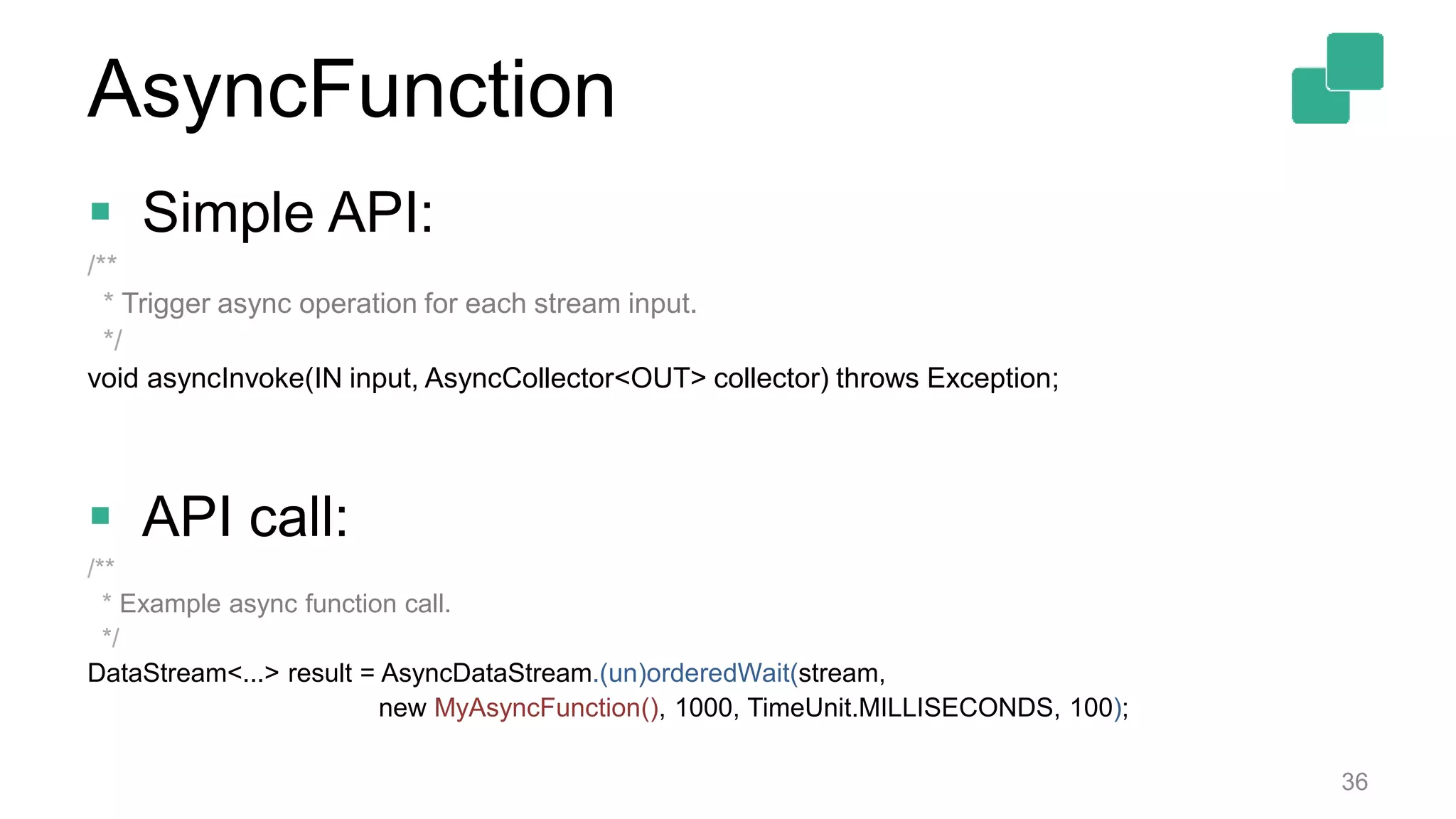  Simple API:
/**
* Trigger async operation for each stream input.
*/
void asyncInvoke(IN input, AsyncCollector<OUT> collector) throws Exception;
 API call:
/**
* Example async function call.
*/
DataStream<...> result = AsyncDataStream.(un)orderedWait(stream,
new MyAsyncFunction(), 1000, TimeUnit.MILLISECONDS, 100);
36
AsyncFunction
 