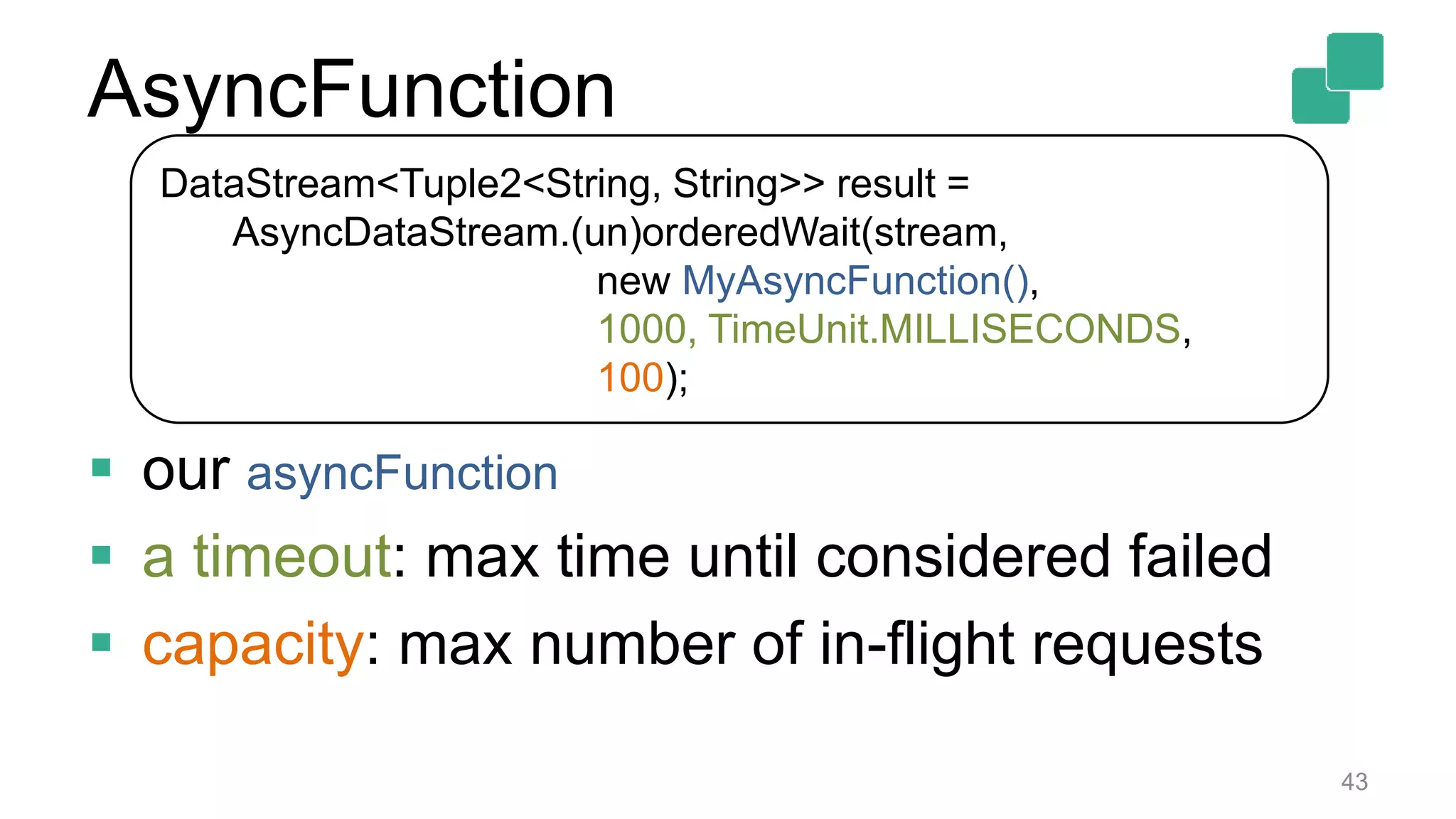 43
DataStream<Tuple2<String, String>> result =
AsyncDataStream.(un)orderedWait(stream,
new MyAsyncFunction(),
1000, TimeUnit.MILLISECONDS,
100);
 our asyncFunction
 a timeout: max time until considered failed
 capacity: max number of in-flight requests
AsyncFunction
 