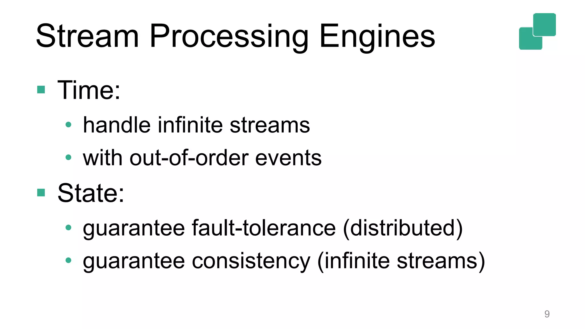 Stream Processing Engines
 Time:
• handle infinite streams
• with out-of-order events
 State:
• guarantee fault-tolerance (distributed)
• guarantee consistency (infinite streams)
9
 