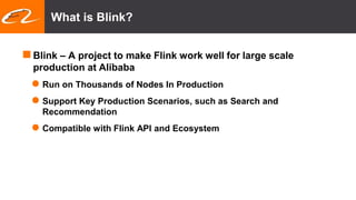 What is Blink?
Blink – A project to make Flink work well for large scale
production at Alibaba
 Run on Thousands of Nodes In Production
 Support Key Production Scenarios, such as Search and
Recommendation
 Compatible with Flink API and Ecosystem
 