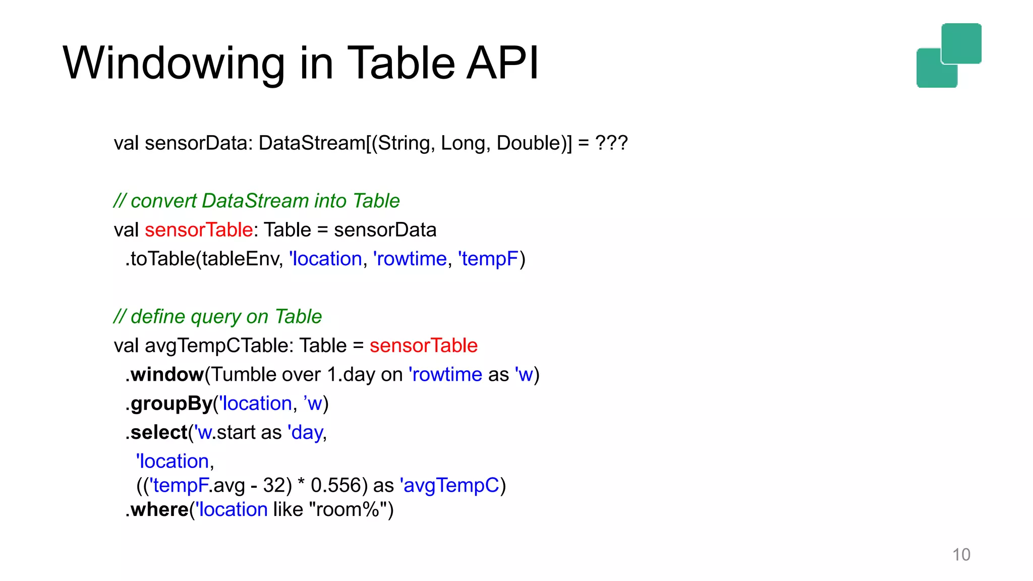 Windowing in Table API 10 val sensorData: DataStream[(String, Long, Double)] = ??? // convert DataStream into Table val sensorTable: Table = sensorData .toTable(tableEnv, 'location, 'rowtime, 'tempF) // define query on Table val avgTempCTable: Table = sensorTable .window(Tumble over 1.day on 'rowtime as 'w) .groupBy('location, ’w) .select('w.start as 'day, 'location, (('tempF.avg - 32) * 0.556) as 'avgTempC) .where('location like "room%") 