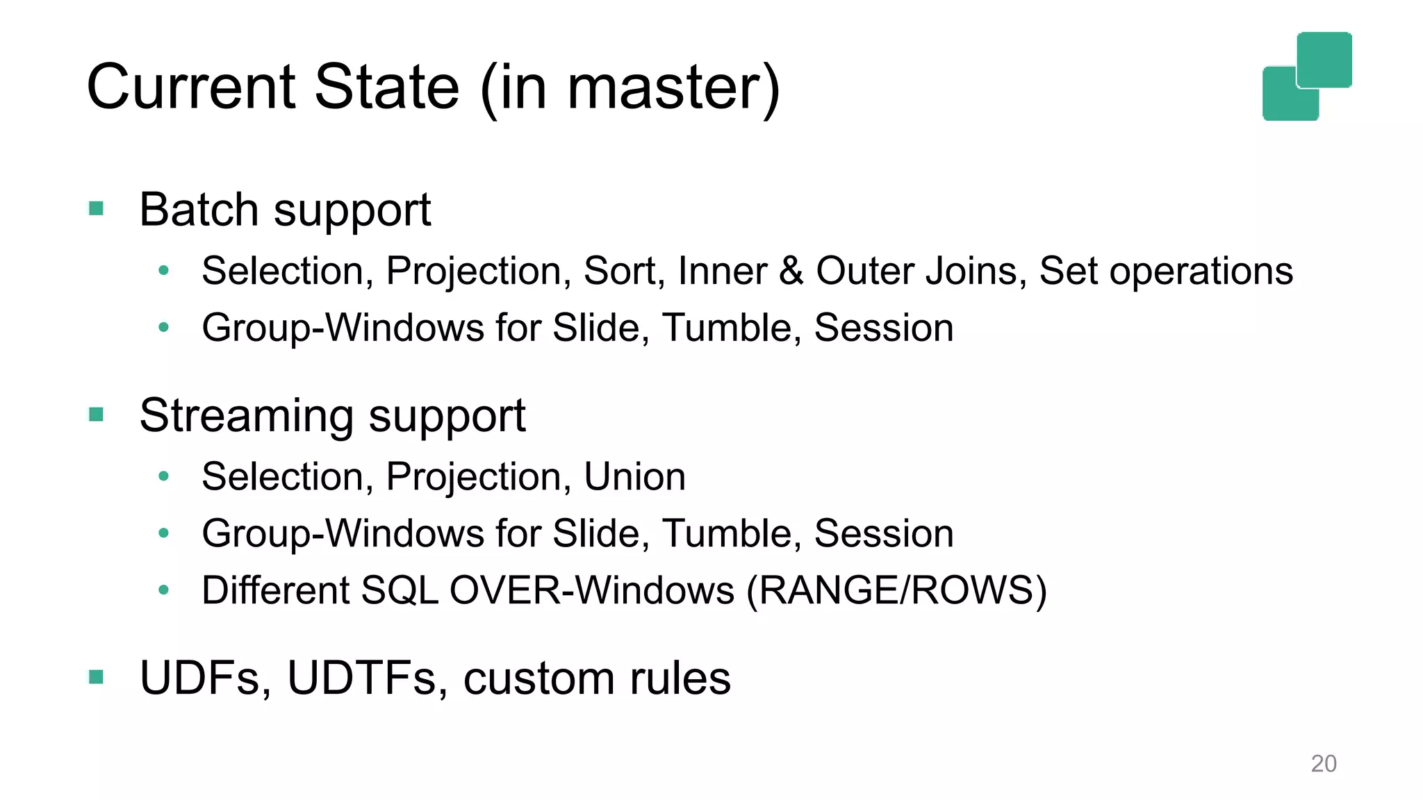 Current State (in master)  Batch support • Selection, Projection, Sort, Inner & Outer Joins, Set operations • Group-Windows for Slide, Tumble, Session  Streaming support • Selection, Projection, Union • Group-Windows for Slide, Tumble, Session • Different SQL OVER-Windows (RANGE/ROWS)  UDFs, UDTFs, custom rules 20 
