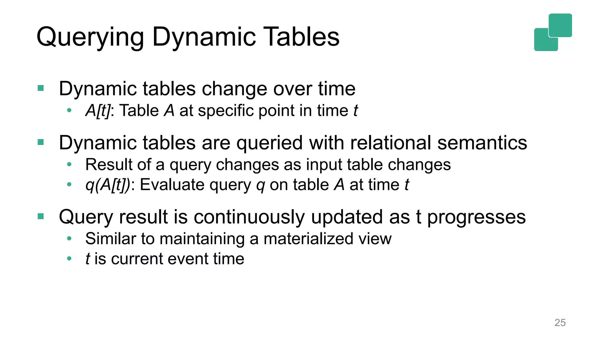 Querying Dynamic Tables  Dynamic tables change over time • A[t]: Table A at specific point in time t  Dynamic tables are queried with relational semantics • Result of a query changes as input table changes • q(A[t]): Evaluate query q on table A at time t  Query result is continuously updated as t progresses • Similar to maintaining a materialized view • t is current event time 25 