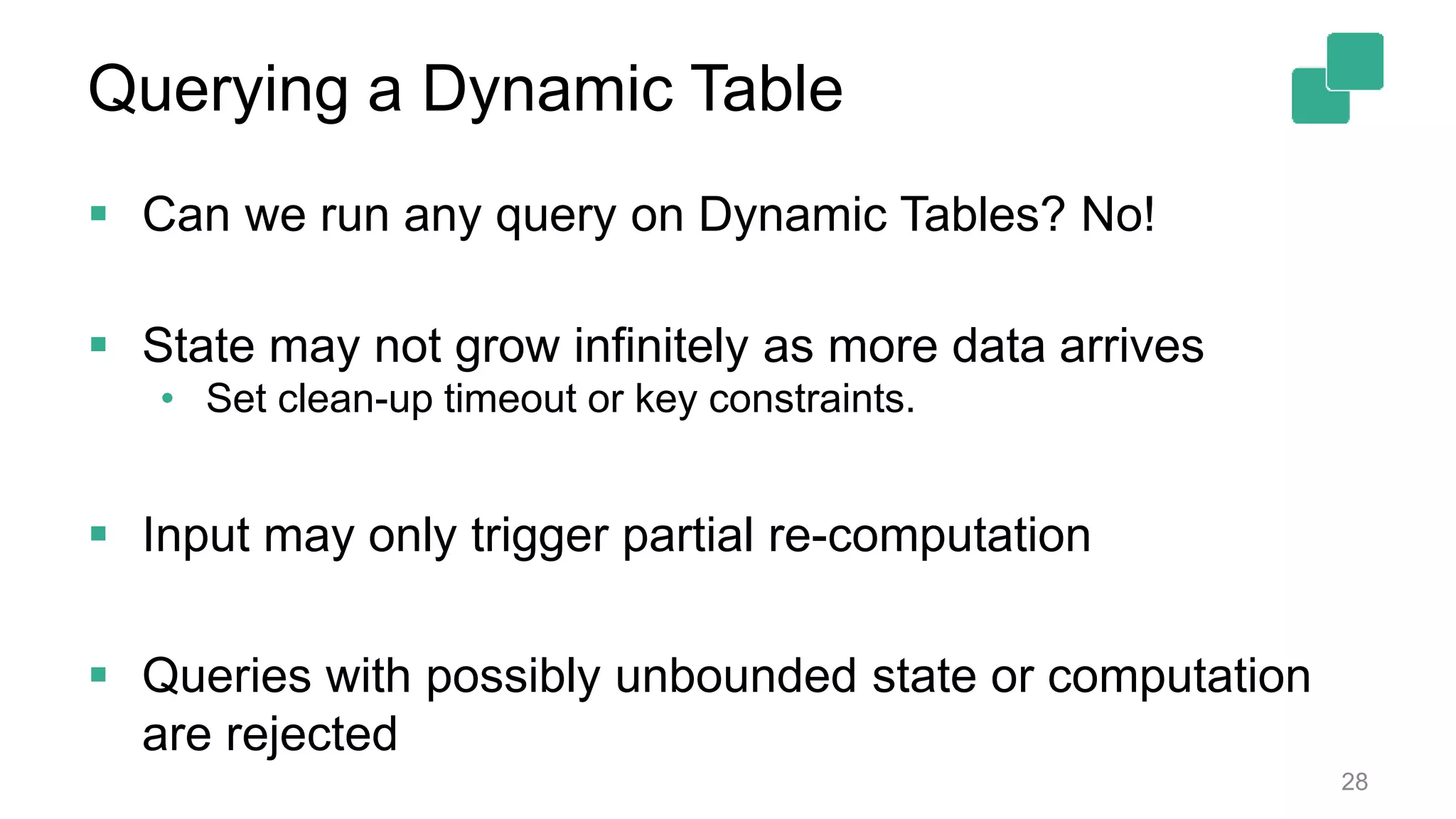 Querying a Dynamic Table  Can we run any query on Dynamic Tables? No!  State may not grow infinitely as more data arrives • Set clean-up timeout or key constraints.  Input may only trigger partial re-computation  Queries with possibly unbounded state or computation are rejected 28 