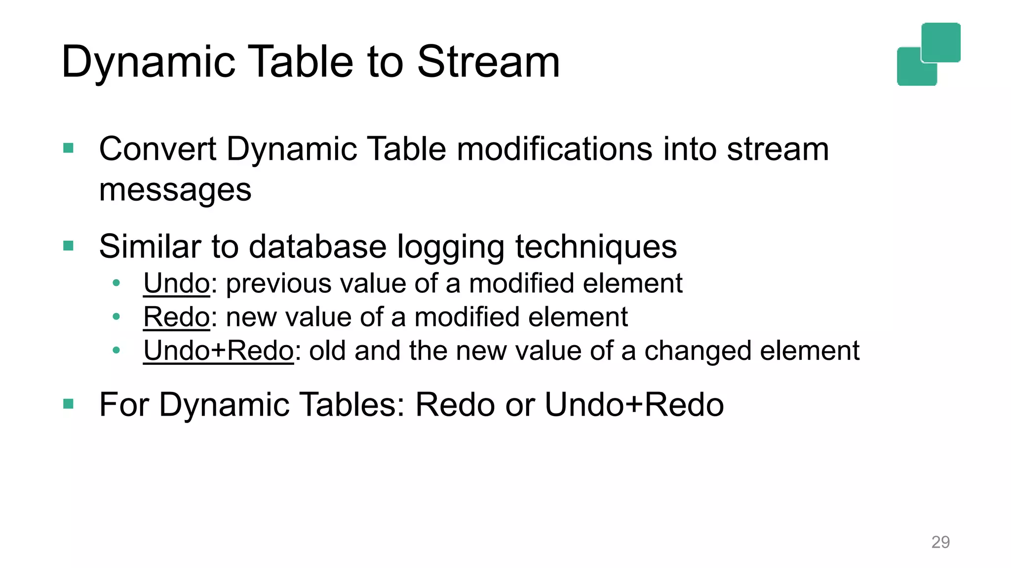 Dynamic Table to Stream  Convert Dynamic Table modifications into stream messages  Similar to database logging techniques • Undo: previous value of a modified element • Redo: new value of a modified element • Undo+Redo: old and the new value of a changed element  For Dynamic Tables: Redo or Undo+Redo 29 