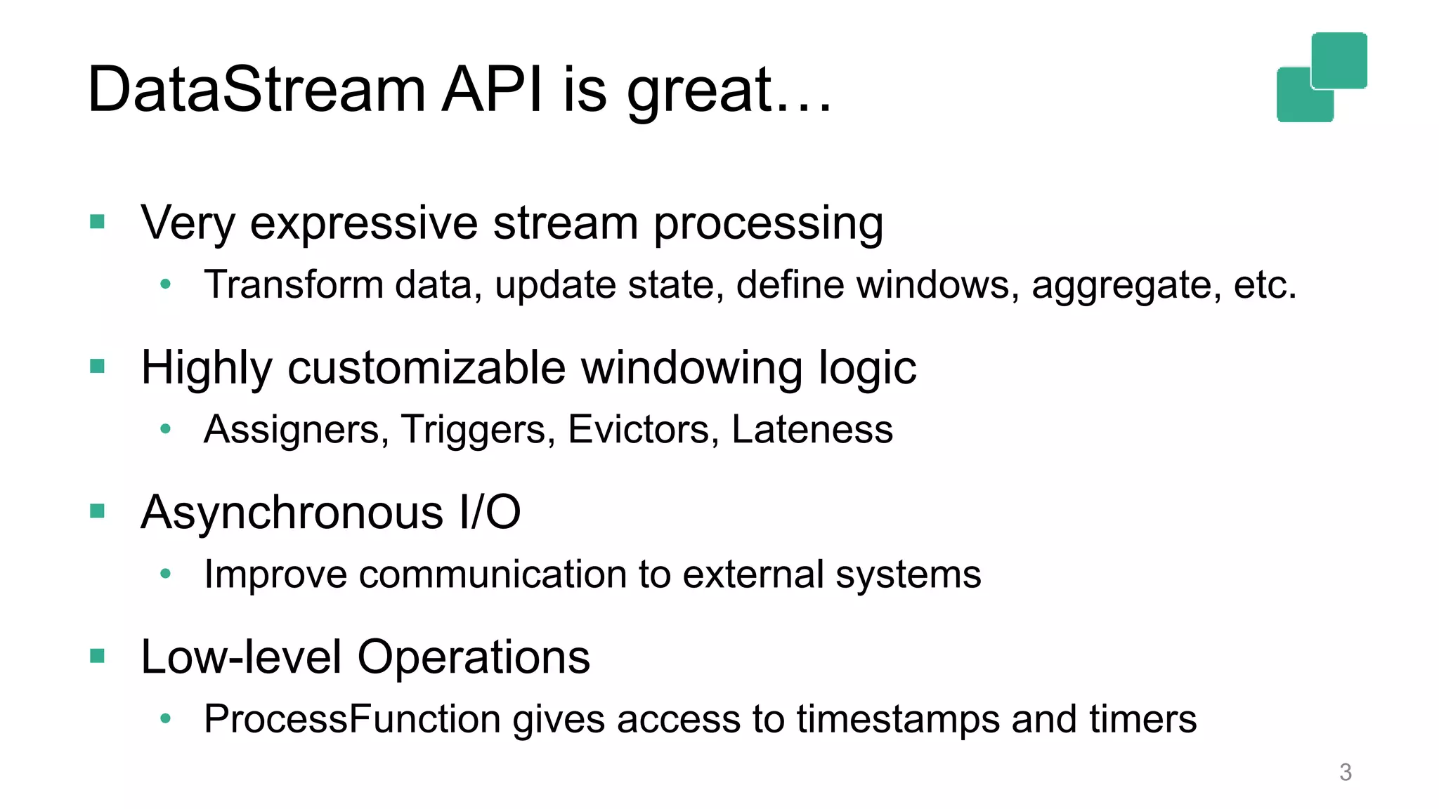DataStream API is great… 3  Very expressive stream processing • Transform data, update state, define windows, aggregate, etc.  Highly customizable windowing logic • Assigners, Triggers, Evictors, Lateness  Asynchronous I/O • Improve communication to external systems  Low-level Operations • ProcessFunction gives access to timestamps and timers 