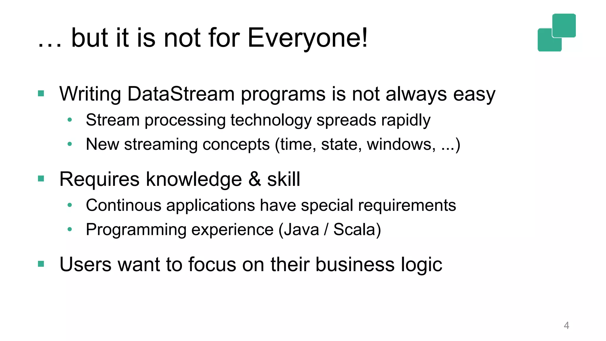 … but it is not for Everyone! 4  Writing DataStream programs is not always easy • Stream processing technology spreads rapidly • New streaming concepts (time, state, windows, ...)  Requires knowledge & skill • Continous applications have special requirements • Programming experience (Java / Scala)  Users want to focus on their business logic 
