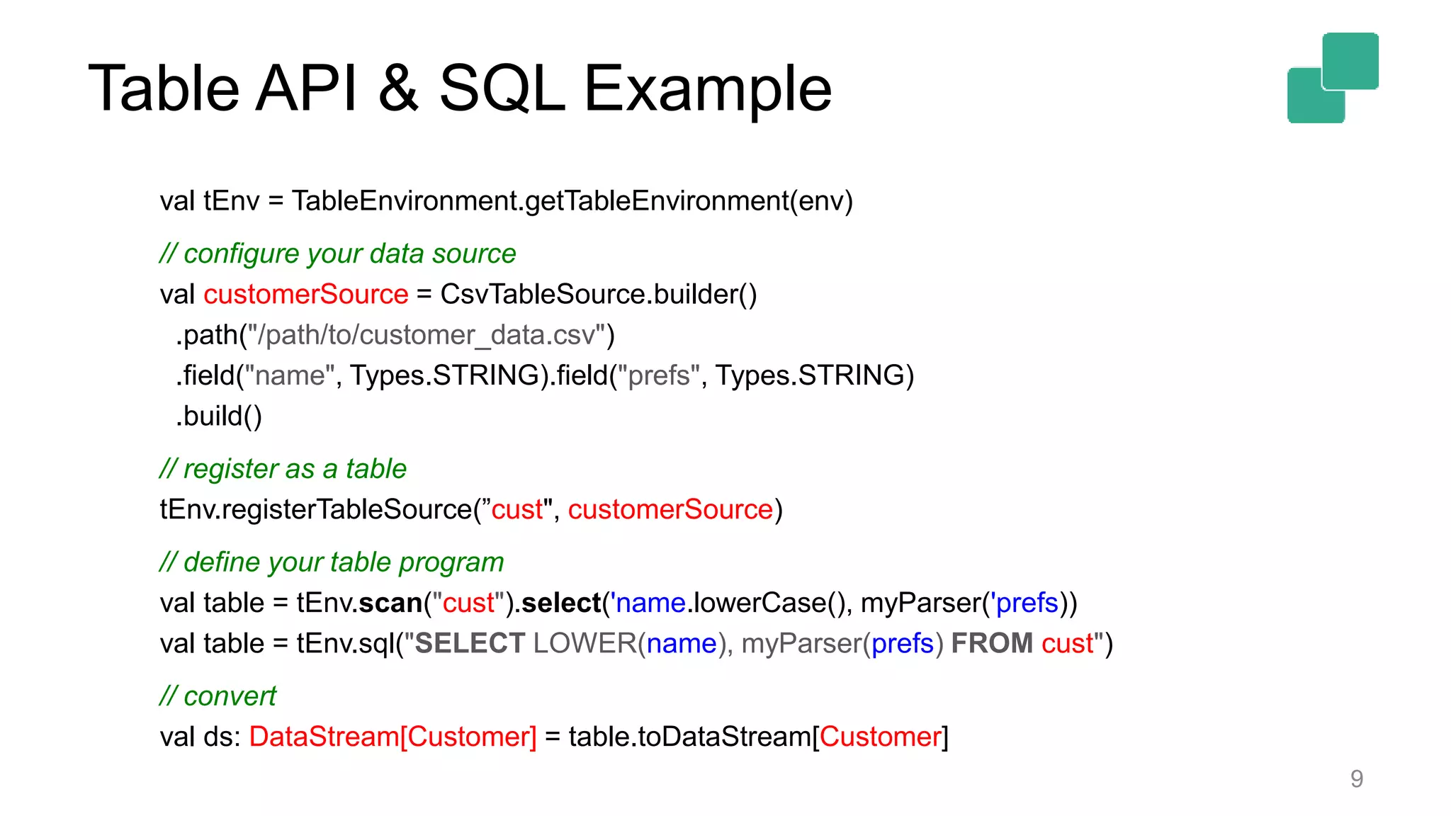 Table API & SQL Example 9 val tEnv = TableEnvironment.getTableEnvironment(env) // configure your data source val customerSource = CsvTableSource.builder() .path("/path/to/customer_data.csv") .field("name", Types.STRING).field("prefs", Types.STRING) .build() // register as a table tEnv.registerTableSource(”cust", customerSource) // define your table program val table = tEnv.scan("cust").select('name.lowerCase(), myParser('prefs)) val table = tEnv.sql("SELECT LOWER(name), myParser(prefs) FROM cust") // convert val ds: DataStream[Customer] = table.toDataStream[Customer] 