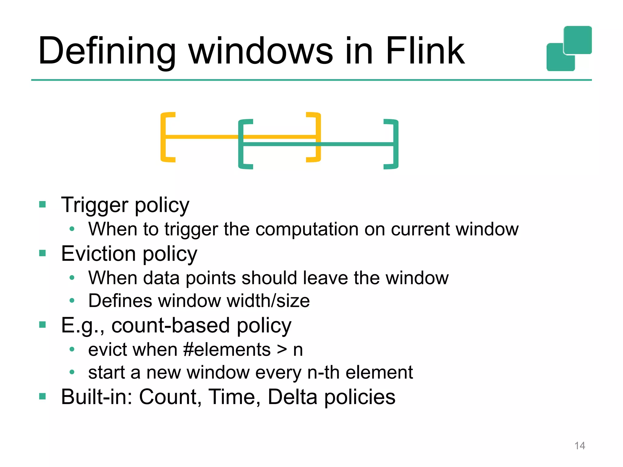 Defining windows in Flink  Trigger policy • When to trigger the computation on current window  Eviction policy • When data points should leave the window • Defines window width/size  E.g., count-based policy • evict when #elements > n • start a new window every n-th element  Built-in: Count, Time, Delta policies 14 