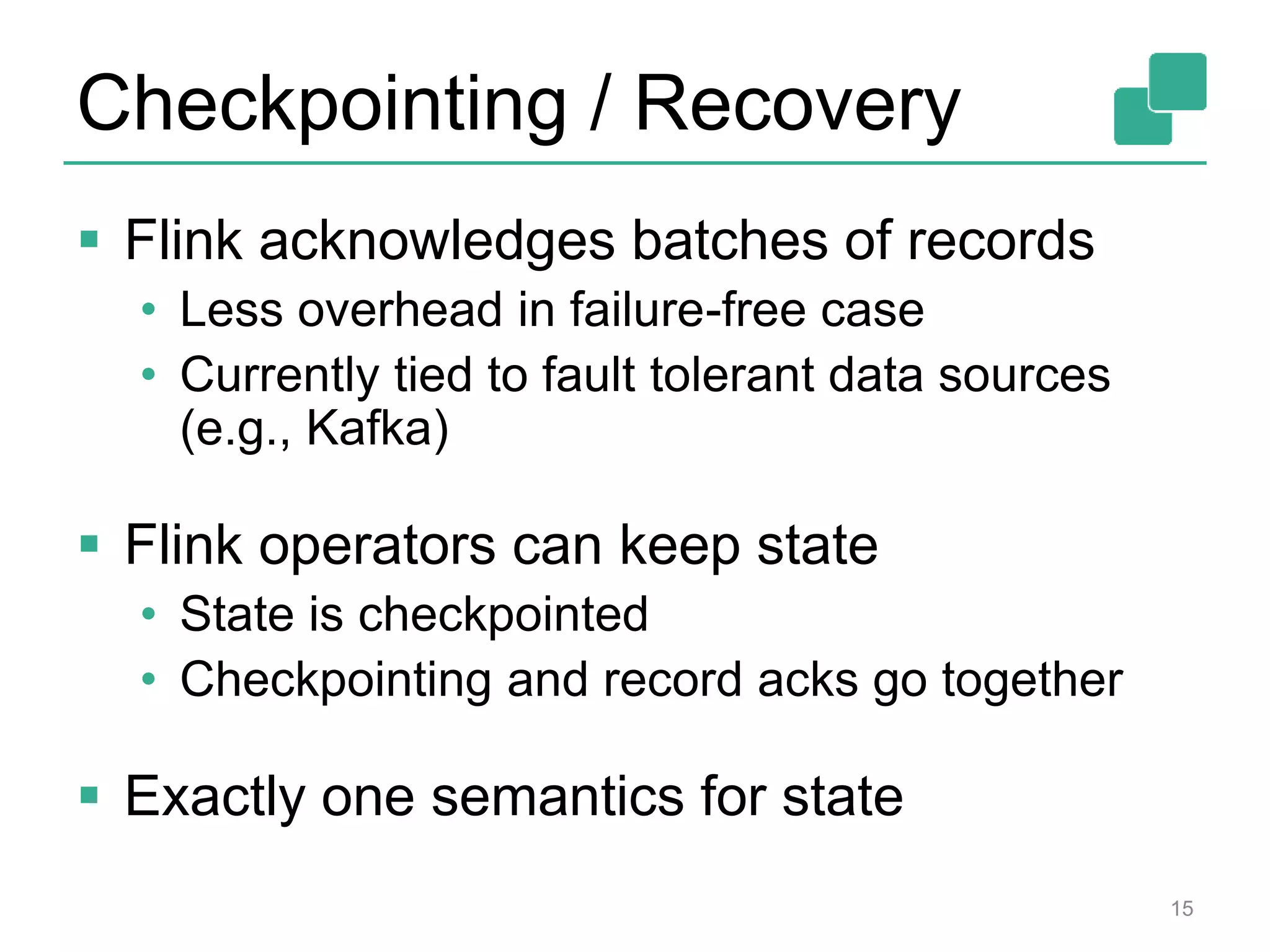Checkpointing / Recovery  Flink acknowledges batches of records • Less overhead in failure-free case • Currently tied to fault tolerant data sources (e.g., Kafka)  Flink operators can keep state • State is checkpointed • Checkpointing and record acks go together  Exactly one semantics for state 15 