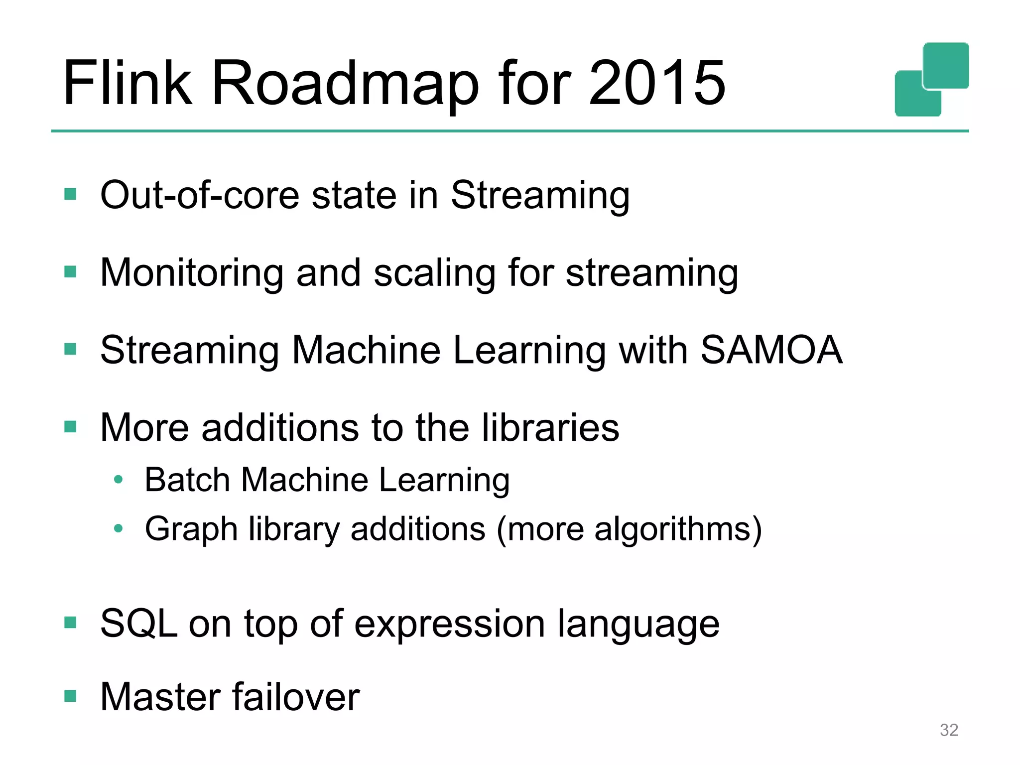 Flink Roadmap for 2015  Out-of-core state in Streaming  Monitoring and scaling for streaming  Streaming Machine Learning with SAMOA  More additions to the libraries • Batch Machine Learning • Graph library additions (more algorithms)  SQL on top of expression language  Master failover 32 