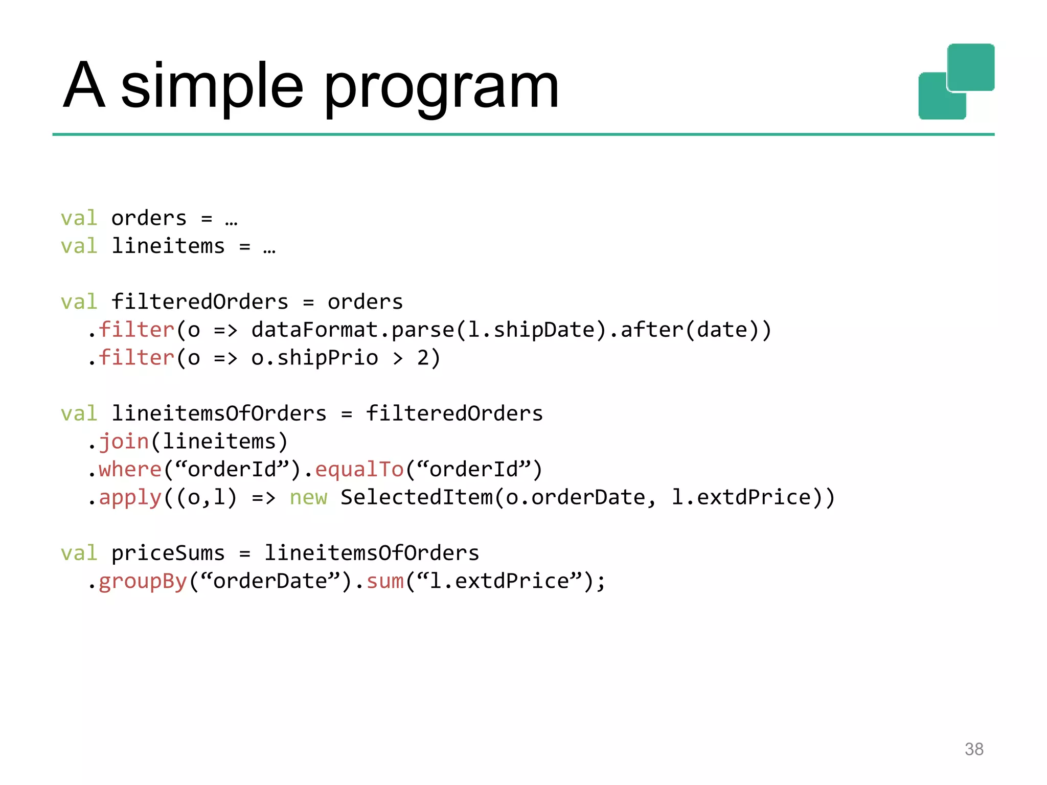 A simple program 38 val orders = … val lineitems = … val filteredOrders = orders .filter(o => dataFormat.parse(l.shipDate).after(date)) .filter(o => o.shipPrio > 2) val lineitemsOfOrders = filteredOrders .join(lineitems) .where(“orderId”).equalTo(“orderId”) .apply((o,l) => new SelectedItem(o.orderDate, l.extdPrice)) val priceSums = lineitemsOfOrders .groupBy(“orderDate”).sum(“l.extdPrice”); 