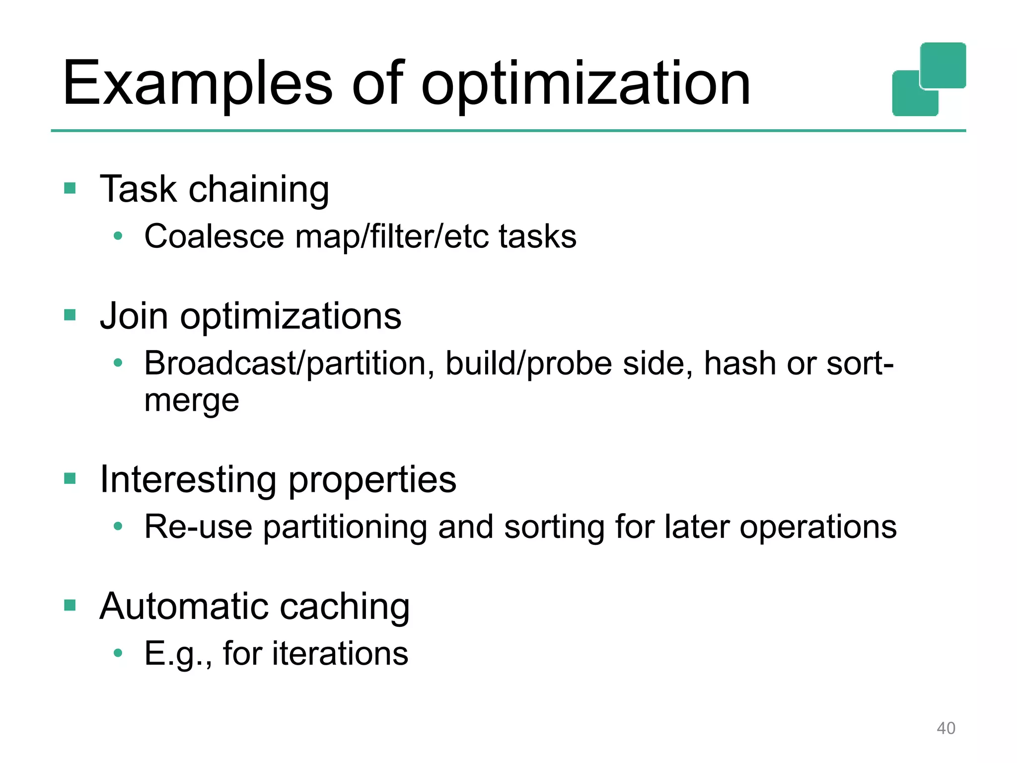 Examples of optimization  Task chaining • Coalesce map/filter/etc tasks  Join optimizations • Broadcast/partition, build/probe side, hash or sort- merge  Interesting properties • Re-use partitioning and sorting for later operations  Automatic caching • E.g., for iterations 40 