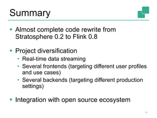 Summary
 Almost complete code rewrite from
Stratosphere 0.2 to Flink 0.8
 Project diversification
• Real-time data streaming
• Several frontends (targeting different user profiles
and use cases)
• Several backends (targeting different production
settings)
 Integration with open source ecosystem
11
 