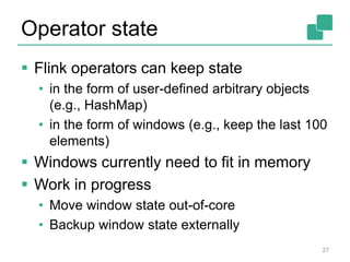 Operator state
 Flink operators can keep state
• in the form of user-defined arbitrary objects
(e.g., HashMap)
• in the form of windows (e.g., keep the last 100
elements)
 Windows currently need to fit in memory
 Work in progress
• Move window state out-of-core
• Backup window state externally
27
 