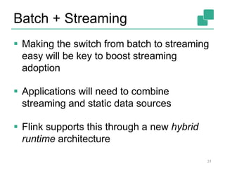 Batch + Streaming
 Making the switch from batch to streaming
easy will be key to boost streaming
adoption
 Applications will need to combine
streaming and static data sources
 Flink supports this through a new hybrid
runtime architecture
31
 
