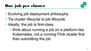 One job per cluster
▪ Evolving job deployment philosophy
▪ Tie cluster lifecycle to job lifecycle
▪ Ideally, the job is first-class
▪ think about running a job on a platform
like Kubernetes, not a running Flink
cluster first then submitting the job
12
 