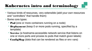 Kubernetes intro and terminology
▪ Various kinds of resources, very extensible (add your own
resources and “controllers” that handle them)
▪ Some core types:
▪ Pod (one or more containers running on a node)
▪ Deployment (keep 0 or more pods running, specified by a
template)
▪ Service (a hostname-accessible network service that listens on
one or more ports and proxies to pods that match given labels)
▪ ConfigMap (data that can be rendered as files or env vars)
16
 