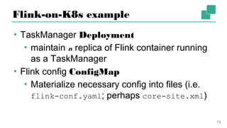 Flink-on-K8s example
▪ TaskManager Deployment
▪ maintain n replica of Flink container
running as a TaskManager
▪ Flink config ConfigMap
▪ Materialize necessary config into files (i.e.
flink-conf.yaml; perhaps core-site.xml)
19
 