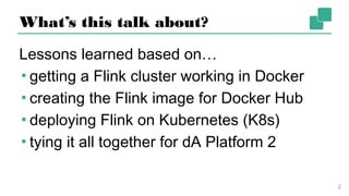What’s this talk about?
Lessons learned based on…
▪ getting a Flink cluster working in Docker
▪ creating the Flink image for Docker Hub
▪ deploying Flink on Kubernetes (K8s)
▪ tying it all together for dA Platform 2
2
 