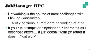 JobManager RPC
▪ Networking is the source of most challenges with
Flink-on-Kubernetes
▪ 5 of 7 sections in Part 2 are networking-related
▪ If you run a simple deployment on Kubernetes as
I described above… it just doesn’t work (or rather
it doesn’t “just work”)
24
 